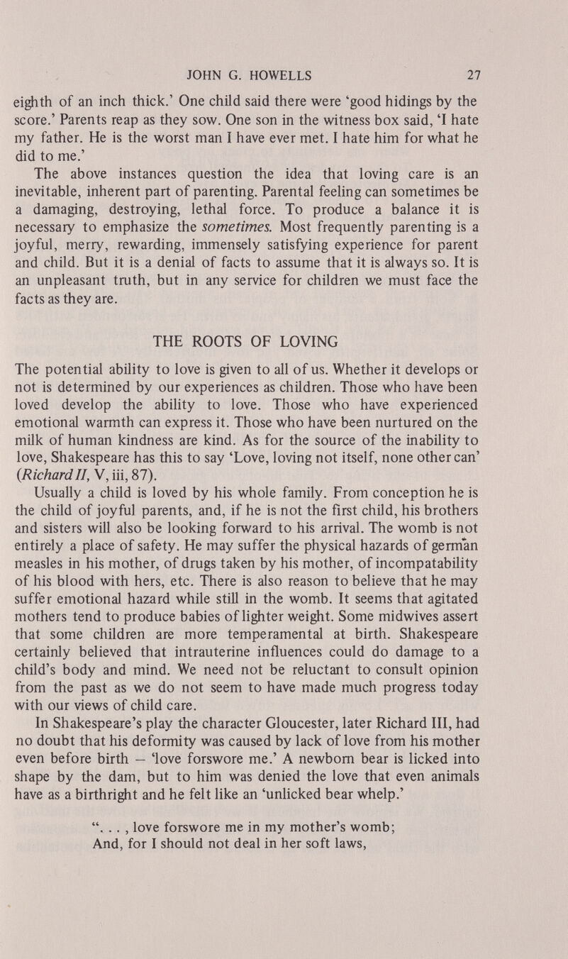 JOHN G. HOWELLS 27 eighth of an inch thick.' One child said there were 'good hidings by the score.' Parents reap as they sow. One son in the witness box said, 'I hate my father. He is the worst man I have ever met. I hate him for what he did to me.' The above instances question the idea that loving care is an inevitable, inherent part of parenting. Parental feeling can sometimes be a damaging, destroying, lethal force. To produce a balance it is necessary to emphasize the sometimes. Most frequently parenting is a joyful, merry, rewarding, immensely satisfying experience for parent and child. But it is a denial of facts to assume that it is always so. It is an unpleasant truth, but in any service for children we must face the facts as they are. THE ROOTS OF LOVING The potential ability to love is given to all of us. Whether it develops or not is determined by our experiences as children. Those who have been loved develop the ability to love. Those who have experienced emotional warmth can express it. Those who have been nurtured on the milk of human kindness are kind. As for the source of the inability to love, Shakespeare has this to say 'Love, loving not itself, none other can' (RichardП, V, iii, 87). Usually a child is loved by his whole family. From conception he is the child of joyful parents, and, if he is not the first child, his brothers and sisters will also be looking forward to his arrival. The womb is not entirely a place of safety. He may suffer the physical hazards of german measles in his mother, of drugs taken by his mother, of incompatability of his blood with hers, etc. There is also reason to believe that he may suffer emotional hazard while still in the womb. It seems that agitated mothers tend to produce babies of Hghter weight. Some midwives assert that some children are more temperamental at birth. Shakespeare certainly believed that intrauterine influences could do damage to a child's body and mind. We need not be reluctant to consult opinion from the past as we do not seem to have made much progress today with our views of child care. In Shakespeare's play the character Gloucester, later Richard III, had no doubt that his deformity was caused by lack of love from his mother even before birth — 'love forswore me.' A newbom bear is licked into shape by the dam, but to him was denied the love that even animals have as a birthright and he felt like an 'unUcked bear whelp.' . .. , love forswore me in my mother's womb; And, for I should not deal in her soft laws,