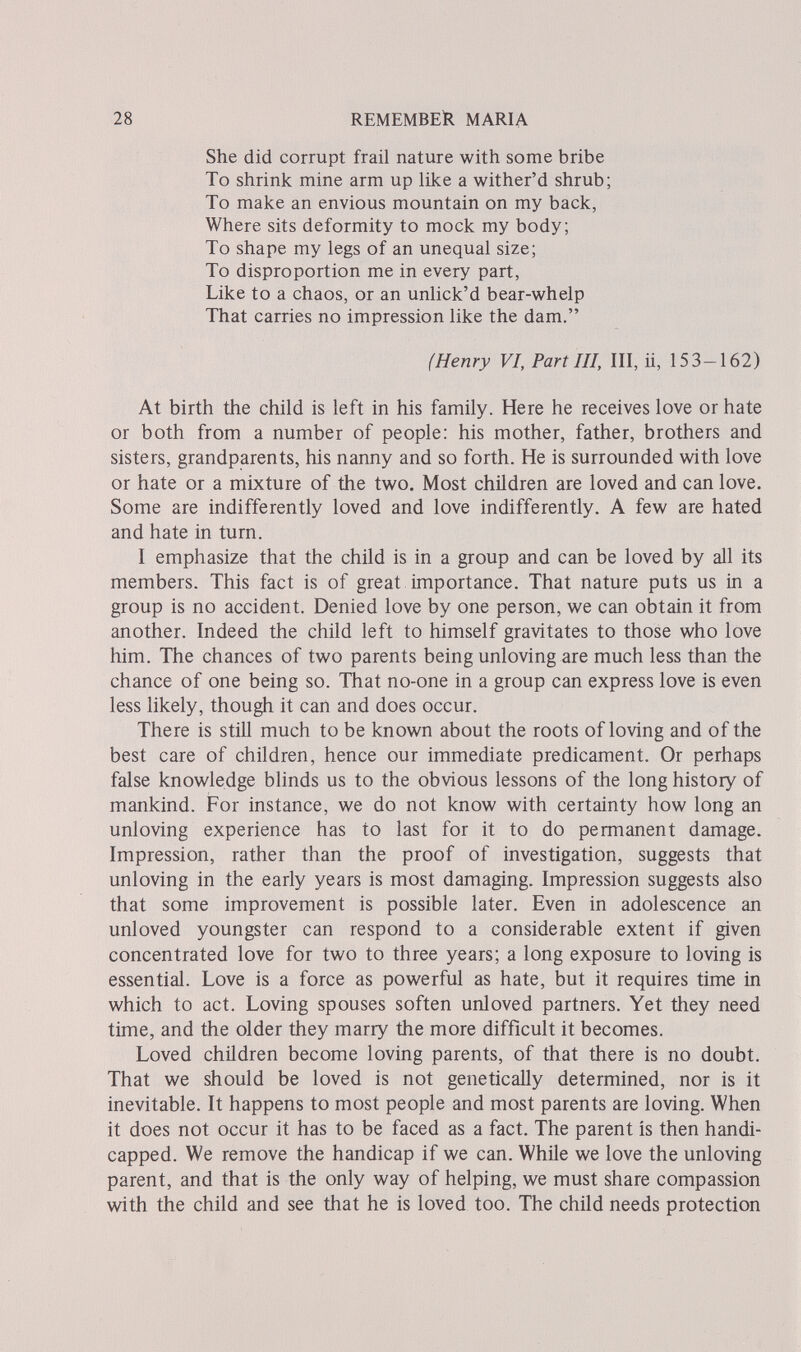 28 REMEMBER MARIA She did corrupt frail nature with some bribe To shrink mine arm up like a wither'd shrub; To make an envious mountain on my back, Where sits deformity to mock my body; To shape my legs of an unequal size; To disproportion me in every part, Like to a chaos, or an unlick'd bear-whelp That carries no impression like the dam. (Henry VI, Part III, III, ii, 153—162) At birth the child is left in his family. Here he receives love or hate or both from a number of people: his mother, father, brothers and sisters, grandparents, his nanny and so forth. He is surrounded with love or hate or a mixture of the two. Most children are loved and can love. Some are indifferently loved and love indifferently. A few are hated and hate in turn. I emphasize that the child is in a group and can be loved by all its members. This fact is of great importance. That nature puts us in a group is no accident. Denied love by one person, we can obtain it from another. Indeed the child left to himself gravitates to those who love him. The chances of two parents being unloving are much less than the chance of one being so. That no-one in a group can express love is even less likely, though it can and does occur. There is still much to be known about the roots of loving and of the best care of children, hence our immediate predicament. Or perhaps false knowledge blinds us to the obvious lessons of the long history of mankind. For instance, we do not know with certainty how long an unloving experience has to last for it to do permanent damage. Impression, rather than the proof of investigation, suggests that unloving in the early years is most damaging. Impression suggests also that some improvement is possible later. Even in adolescence an unloved youngster can respond to a considerable extent if given concentrated love for two to three years; a long exposure to loving is essential. Love is a force as powerful as hate, but it requires time in which to act. Loving spouses soften unloved partners. Yet they need time, and the older they marry the more difficult it becomes. Loved children become loving parents, of that there is no doubt. That we should be loved is not genetically determined, nor is it inevitable. It happens to most people and most parents are loving. When it does not occur it has to be faced as a fact. The parent is then handi¬ capped. We remove the handicap if we can. While we love the unloving parent, and that is the only way of helping, we must share compassion with the child and see that he is loved too. The child needs protection