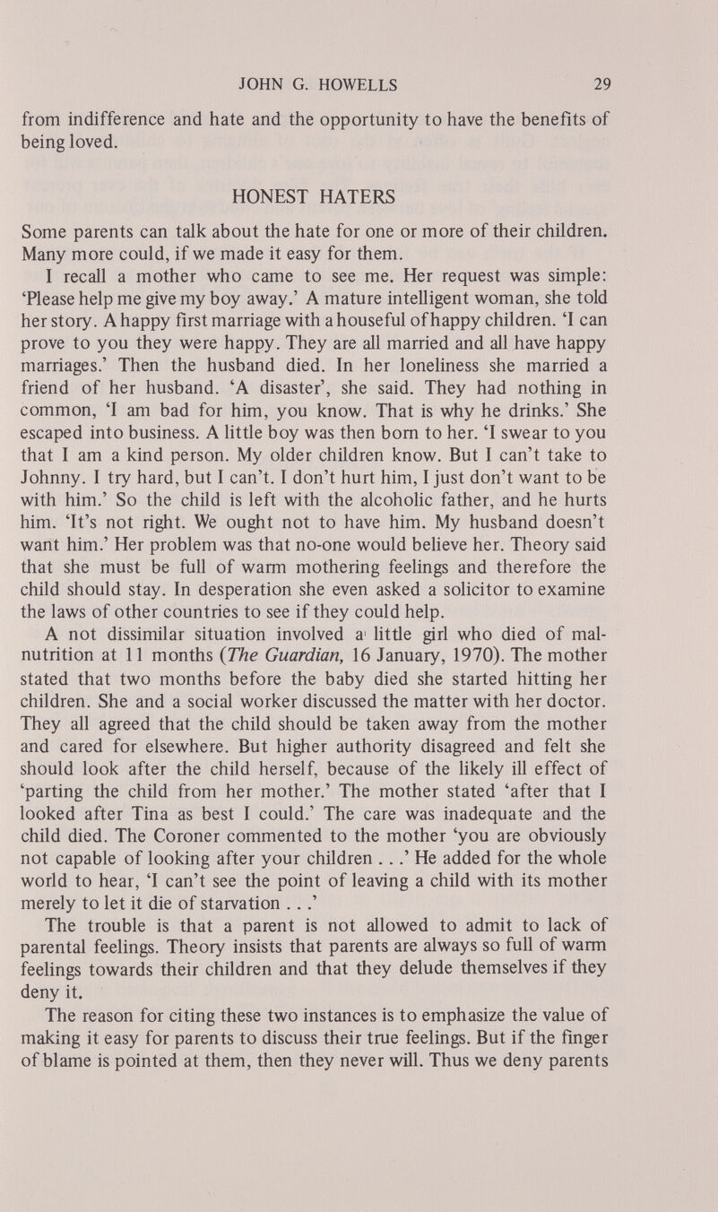 JOHN G. HOWELLS 29 from indifference and hate and the opportunity to have the benefits of being loved. HONEST HATEilS Some parents can talk about the hate for one or more of their children. Many more could, if we made it easy for them. I recall a mother who came to see me. Her request was simple; 'Please help me give my boy away.' A mature intelligent woman, she told her story. A happy first marriage with a houseful of happy children. 'I can prove to you they were happy. They are all married and all have happy marriages.' Then the husband died. In her loneliness she married a friend of her husband. 'A disaster', she said. They had nothing in common, T am bad for him, you know. That is why he drinks.' She escaped into business. A httle boy was then bom to her. 'I swear to you that I am a kind person. My older children know. But I can't take to Johnny. I try hard, but I can't. I don't hurt him, I just don't want to be with him.' So the child is left with the alcohoHc father, and he hurts him. 'It's not right. We ought not to have him. My husband doesn't want him.' Her problem was that no-one would beUeve her. Theory said that she must be full of warm mothering feelings and therefore the child should stay. In desperation she even asked a solicitor to examine the laws of other countries to see if they could help. A not dissimilar situation involved a' little girl who died of mal¬ nutrition at 11 months {The Guardian, 16 January, 1970). The mother stated that two months before the baby died she started hitting her children. She and a social worker discussed the matter with her doctor. They all agreed that the child should be taken away from the mother and cared for elsewhere. But higher authority disagreed and felt she should look after the child herself, because of the Hkely ill effect of 'parting the child from her mother.' The mother stated 'after that I looked after Tina as best I could.' The care was inadequate and the child died. The Coroner commented to the mother 'you are obviously not capable of looking after your children ...' He added for the whole world to hear, 'I can't see the point of leaving a child with its mother merely to let it die of starvation ...' The trouble is that a parent is not allowed to admit to lack of parental feelings. Theory insists that parents are always so full of warm feelings towards their children and that they delude themselves if they deny it. The reason for citing these two instances is to emphasize the value of making it easy for parents to discuss their true feelings. But if the finger of blame is pointed at them, then they never will. Thus we deny parents