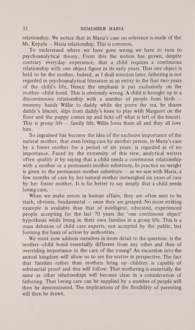 32 REMEMBER MARIA relationship. We notice tliat in Maria's case no reference is made of the Mr. Kepple — Maria relationship. This is common. To understand where we have gone wrong we have to turn to psychoanalytical theory. From this the notion has grown, despite contrary everyday experience, that a child requires a continuous relationship with one object figure in its early years. That one object is held to be the mother. Indeed, as I shall mention later, fathering is not regarded in psychoanalytical literature as an entity in the first two years of the child's life. Hence the emphasis is put exclusively on the mother—child bond. This is obviously wrong. A child is brought up in a discontinuous relationship with a number of people from birth — mummy hands Willie to daddy while she pours the tea, he shares daddy's biscuit, slips from daddy's knee to play with Margaret on the floor and the puppy comes up and licks off what is left of the biscuit. This is group life — family life. Willie loves them all and they all love him. So ingrained has become the idea of the exclusive importance of the natural mother, that even loving care by another person, in Maria's case by a foster mother for a period of six years, is regarded as of no importance. Faced by the extremity of this view, analytical writers often qualify it by saying that a child needs a continuous relationship with a mother or a permanent mother substitute. In practice no weight is given to the permanent mother substitute — as we saw with Maria, a few months of care by her natural mother outweighed six years of care by her foster mother. It is far better to say simply that a child needs loving care. When we make errors in human affairs, they are often seen to be stark, obvious, fundamental — once they are grasped. No more striking example is available than that of intelligent, educated, experienced people accepting for the last 70 years the 'one continuous object' hypothesis while living in their own families in a group life. This is a mass delusion of child care experts, not accepted by the public, but forming the basis of action by authorities. We must now address ourselves in more detail to the question: is the mother—child bond essentially different from any other and thus of overriding importance in the care of the young? An excursion into the animal kingdom will allow us to see the matter in perspective. The fact that families rather than mothers bring up children is capable of substantial proof and this will follow. That mothering is essentially the same as other relationships will become clear in a consideration of fathering. That loving care can be supplied by a number of people will then be demonstrated. The implications of the flexibÜity of parenting wül then be drawn.