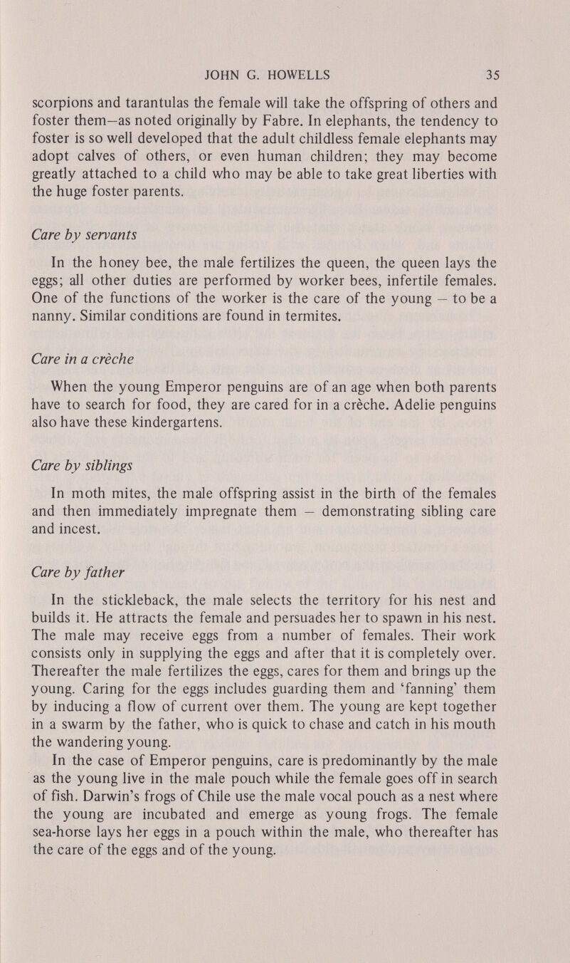 JOHN G. HOWELLS 35 scorpions and tarantulas the female will take the offspring of others and foster them—as noted originally by Fabre. In elephants, the tendency to foster is so well developed that the adult childless female elephants may adopt calves of others, or even human children; they may become greatly attached to a child who may be able to take great liberties with the huge foster parents. Care by servants In the honey bee, the male fertilizes the queen, the queen lays the eggs; all other duties are performed by worker bees, infertile females. One of the functions of the worker is the care of the young — to be a nanny. Similar conditions are found in termites. Care in a crèche When the young Emperor penguins are of an age when both parents have to search for food, they are cared for in a crèche. Adelie penguins also have these kindergartens. Care by siblings In moth mites, the male offspring assist in the birth of the females and then immediately impregnate them — demonstrating sibling care and incest. Care by father In the stickleback, the male selects the territory for his nest and builds it. He attracts the female and persuades her to spawn in his nest. The male may receive eggs from a number of females. Their work consists only in supplying the eggs and after that it is completely over. Thereafter the male fertilizes the eggs, cares for them and brings up the young. Caring for the eggs includes guarding them and 'fanning' them by inducing a flow of current over them. The young are kept together in a swarm by the father, who is quick to chase and catch in his mouth the wandering young. In the case of Emperor penguins, care is predominantly by the male as the young live in the male pouch while the female goes off in search of fish. Darwin's frogs of Chile use the male vocal pouch as a nest where the young are incubated and emerge as young frogs. The female sea-horse lays her eggs in a pouch within the male, who thereafter has the care of the eggs and of the young.