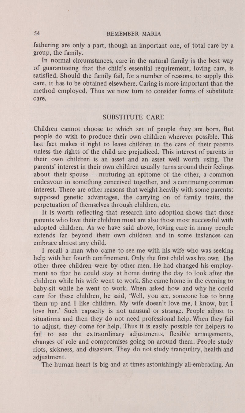 54 REMEMBER MARIA fathering are only a part, though an important one, of total care by a group, the family. In normal circumstances, care in the natural family is the best way of guaranteeing that the child's essential requirement, loving care, is satisfied. Should the family fail, for a number of reasons, to supply this care, it has to be obtained elsewhere. Caring is more important than the method employed. Thus we now turn to consider forms of substitute care. SUBSTITUTE CARE Children cannot choose to which set of people they are born. But people do wish to produce their own children wherever possible. This last fact makes it right to leave children in the care of their parents unless the rights of the child are prejudiced. This interest of parents in their own children is an asset and an asset well worth using. The parents' interest in their own children usually turns around their feelings about their spouse — nurturing an epitome of the other, a common endeavour in something conceived together, and a continuing common interest. There are other reasons that weight heavily with some parents: supposed genetic advantages, the carrying on of family traits, the perpetuation of themselves through children, etc. It is worth reflecting that research into adoption shows that those parents who love their children most are also those most successful with adopted children. As we have said above, loving care in many people extends far beyond their own children and in some instances can embrace almost any child. I recall a man who came to see me with his wife who was seeking help with her fourth confinement. Only the first child was his own. The other three children were by other men. He had changed his employ¬ ment so that he could stay at home during the day to look after the children while his wife went to work. She came home in the evening to baby-sit while he went to work. When asked how and why he could care for these children, he said, 'Well, you see, someone has to bring them up and I like children. My wife doesn't love me, I know, but I love her.' Such capacity is not unusual or strange. People adjust to situations and then they do not need professional help. When they fail to adjust, they come for help. Thus it is easily possible for helpers to fail to see the extraordinary adjustments, flexible arrangements, changes of role and compromises going on around them. People study riots, sickness, and disasters. They do not study tranquility, health and adjustment. The human heart is big and at times astonishingly all-embracing. An