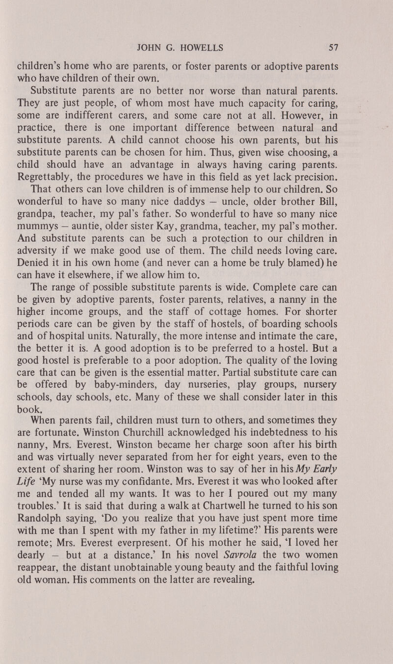 JOHN G. HOWELLS 57 children's home who are parents, or foster parents or adoptive parents who have children of their own. Substitute parents are no better nor worse than natural parents. They are just people, of whom most have much capacity for caring, some are indifferent carers, and some care not at all. However, in practice, there is one important difference between natural and substitute parents. A child cannot choose his own parents, but his substitute parents can be chosen for him. Thus, given wise choosing, a child should have an advantage in always having caring parents. Regrettably, the procedures we have in this field as yet lack precision. That others can love children is of immense help to our children. So wonderful to have so many nice daddys — uncle, older brother Bill, grandpa, teacher, my pal's father. So wonderful to have so many nice mummys — auntie, older sister Kay, grandma, teacher, my pal's mother. And substitute parents can be such a protection to our children in adversity if we make good use of them. The child needs loving care. Denied it in his own home (and never can a home be truly blamed) he can have it elsewhere, if we allow him to. The range of possible substitute parents is wide. Complete care can be given by adoptive parents, foster parents, relatives, a nanny in the higher income groups, and the staff of cottage homes. For shorter periods care can be given by the staff of hostels, of boarding schools and of hospital units. Naturally, the more intense and intimate the care, the better it is. A good adoption is to be preferred to a hostel. But a good hostel is preferable to a poor adoption. The quality of the loving care that can be given is the essential matter. Partial substitute care can be offered by baby-minders, day nurseries, play groups, nursery schools, day schools, etc. Many of these we shall consider later in this book. When parents fail, children must turn to others, and sometimes they are fortunate. Winston Churchill acknowledged his indebtedness to his nanny, Mrs. Everest. Winston became her charge soon after his birth and was virtually never separated from her for eight years, even to the extent of sharing her room. Winston was to say of her in hisAfy Early Life 'My nurse was my confidante. Mrs. Everest it was who looked after me and tended all my wants. It was to her I poured out my many troubles.' It is said that during a walk at Chartwell he turned to his son Randolph saying, 'Do you realize that you have just spent more time with me than I spent with my father in my lifetime?' His parents were remote; Mrs. Everest everpresent. Of his mother he said, 'I loved her dearly - but at a distance.' In his novel Savrola the two women reappear, the distant unobtainable young beauty and the faithful loving old woman. His comments on the latter are revealing.