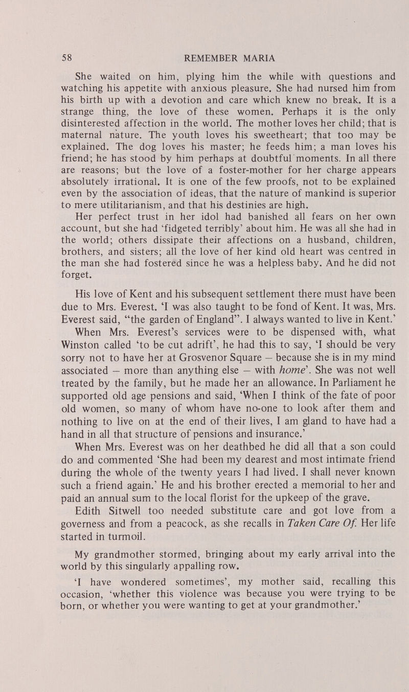 58 REMEMBER MARIA She waited on him, plying him the while with questions and watching his appetite with anxious pleasure. She had nursed him from his birth up with a devotion and care which knew no break. It is a strange thing, the love of these women. Perhaps it is the only disinterested affection in the world. The mother loves her child; that is maternal nature. The youth loves his sweetheart; that too may be explained. The dog loves his master; he feeds him; a man loves his friend; he has stood by him perhaps at doubtful moments. In all there are reasons; but the love of a foster-mother for her charge appears absolutely irrational. It is one of the few proofs, not to be explained even by the association of ideas, that the nature of mankind is superior to mere utilitarianism, and that his destinies are high. Her perfect trust in her idol had banished all fears on her own account, but she had 'fidgeted terribly' about him. He was all she had in the world; others dissipate their affections on a husband, children, brothers, and sisters; all the love of her kind old heart was centred in the man she had fostered since he was a helpless baby. And he did not forget. His love of Kent and his subsequent settlement there must have been due to Mrs. Everest. 'Г was also taught to be fond of Kent. It was, Mrs. Everest said, the garden of England. I always wanted to live in Kent.' When Mrs. Everest's services were to be dispensed with, what Winston called 'to be cut adrift', he had this to say, 'I should be very sorry not to have her at Grosvenor Square — because she is in my mind associated — more than anything else — with home'. She was not well treated by the family, but he made her an allowance. In Parliament he supported old age pensions and said, 'When I think of the fate of poor old women, so many of whom have no-one to look after them and nothing to live on at the end of their lives, I am gland to have had a hand in all that structure of pensions and insurance.' When Mrs. Everest was on her deathbed he did all that a son could do and commented 'She had been my dearest and most intimate friend during the whole of the twenty years I had lived. I shall never known such a friend again.' He and his brother erected a memorial to her and paid an annual sum to the local florist for the upkeep of the grave. Edith Sitwell too needed substitute care and got love from a governess and from a peacock, as she recalls in Taken Care Of. Her life started in turmoil. My grandmother stormed, bringing about my early arrival into the world by this singularly appalling row. T have wondered sometimes', my mother said, recalling this occasion, 'whether this violence was because you were trying to be born, or whether you were wanting to get at your grandmother.'