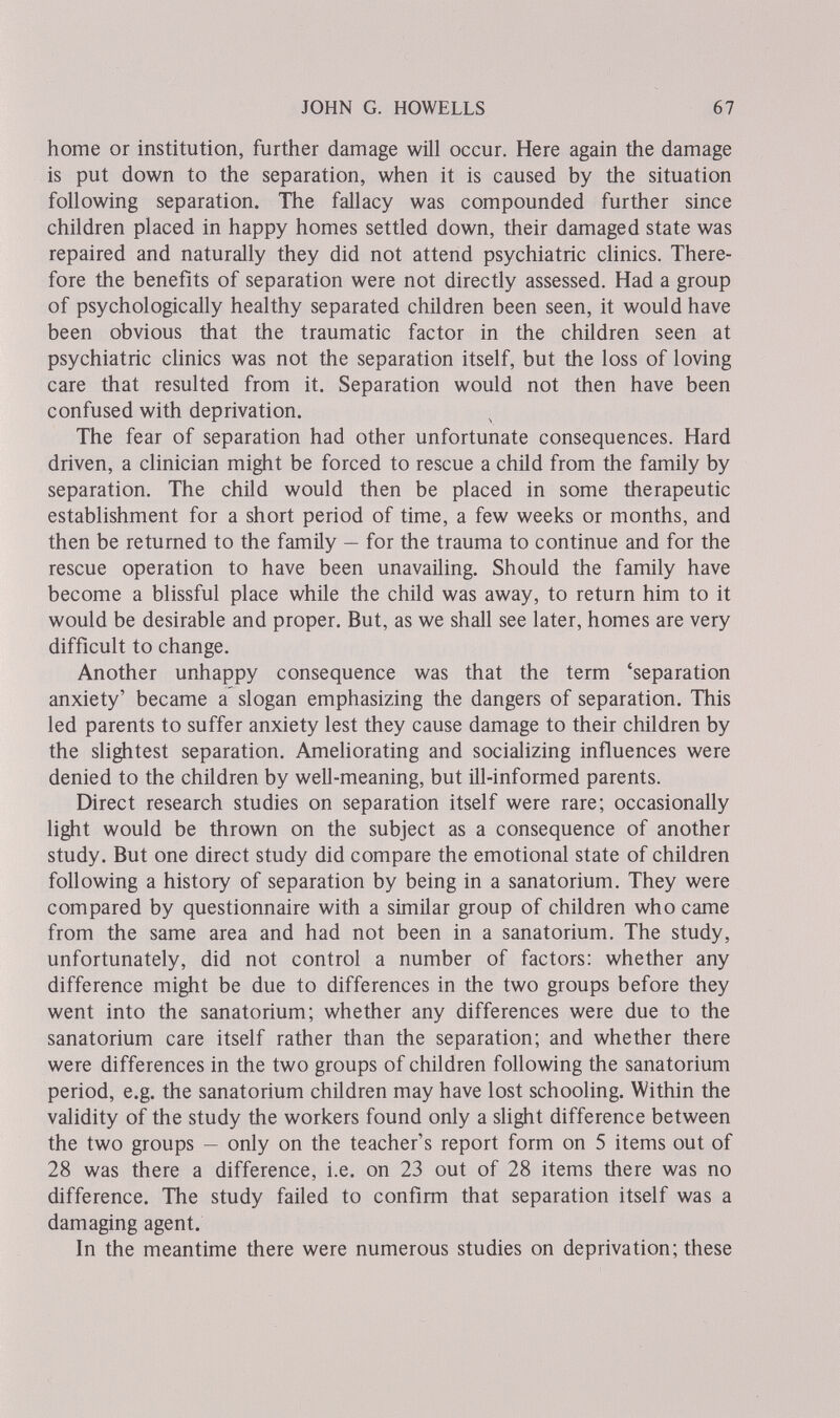 JOHN G. HOWELLS 67 home or institution, further damage will occur. Here again the damage is put down to the separation, when it is caused by the situation following separation. The fallacy was compounded further since children placed in happy homes settled down, their damaged state was repaired and naturally they did not attend psychiatric clinics. There¬ fore the benefits of separation were not directly assessed. Had a group of psychologically healthy separated children been seen, it would have been obvious that the traumatic factor in the children seen at psychiatric cHnics was not the separation itself, but the loss of loving care that resulted from it. Separation would not then have been confused with deprivation. The fear of separation had other unfortunate consequences. Hard driven, a clinician might be forced to rescue a child from the family by separation. The child would then be placed in some therapeutic establishment for a short period of time, a few weeks or months, and then be returned to the family — for the trauma to continue and for the rescue operation to have been unavailing. Should the family have become a blissful place while the child was away, to return him to it would be desirable and proper. But, as we shall see later, homes are very difficult to change. Another unhappy consequence was that the term 'separation anxiety' became a slogan emphasizing the dangers of separation. This led parents to suffer anxiety lest they cause damage to their children by the slightest separation. Ameliorating and socializing influences were denied to the children by well-meaning, but ill-informed parents. Direct research studies on separation itself were rare; occasionally light would be thrown on the subject as a consequence of another study. But one direct study did compare the emotional state of children following a history of separation by being in a sanatorium. They were compared by questionnaire with a similar group of children who came from the same area and had not been in a sanatorium. The study, unfortunately, did not control a number of factors: whether any difference might be due to differences in the two groups before they went into the sanatorium; whether any differences were due to the sanatorium care itself rather than the separation; and whether there were differences in the two groups of children following the sanatorium period, e.g. the sanatorium children may have lost schooling. Within the validity of the study the workers found only a slight difference between the two groups — only on the teacher's report form on 5 items out of 28 was there a difference, i.e. on 23 out of 28 items there was no difference. The study failed to confirm that separation itself was a damaging agent. In the meantime there were numerous studies on deprivation; these