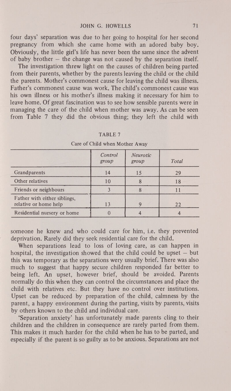 JOHN G. HOWELLS 71 four days' separation was due to her going to hospital for her second pregnancy from which she came home with an adored baby boy. Obviously, the little girl's life has never been the same since the advent of baby brother — the change was not caused by the separation itself. The investigation threw light on the causes of children being parted from their parents, whether by the parents leaving the child or the child the parents. Mother's commonest cause for leaving the child was illness. Father's commonest cause was work. The child's commonest cause was his own illness or his mother's illness making it necessary for him to leave home. Of great fascination was to see how sensible parents were in managing the care of the child when mother was away. As can be seen from Table 7 they did the obvious thing; they left the child with TABLE 7 Care of Child when Mother Away someone he knew and who could care for him, i.e. they prevented deprivation. Rarely did they seek residential care for the child. When separations lead to loss of loving care, as can happen in hospital, the investigation showed that the child could be upset — but this was temporary as the separations wery usually brief. There was also much to suggest that happy secure children responded far better to being left. An upset, however brief, should be avoided. Parents normally do this when they can control the circumstances and place the child with relatives etc. But they have no control over institutions. Upset can be reduced by preparation of the child, calmness by the parent, a happy environment during the parting, visits by parents, visits by others known to the child and individual care. 'Separation anxiety' has unfortunately made parents cling to their children and the children in consequence are rarely parted from them. This makes it much harder for the child when he has to be parted, and especially if the parent is so guilty as to be anxious. Separations are not