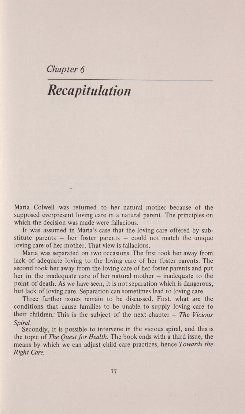 Chapter 6 Recapitulation Maria Colwell was returned to her natural mother because of the supposed everpresent loving care in a natural parent. The principles on which the decision was made were fallacious. It was assumed in Maria's case that the loving care offered by sub¬ stitute parents — her foster parents — could not match the unique loving care of her mother. That view is fallacious. Maria was separated on two occasions. The first took her away from lack of adequate loving to the loving care of her foster parents. The second took her away from the loving care of her foster parents and put her in the inadequate care of her natural mother — inadequate to the point of death. As we have seen, it is not separation which is dangerous, but lack of loving care. Separation can sometimes lead to loving care. Three further issues remain to be discussed. First, what are the conditions that cause families to be unable to supply loving care to their children. This is the subject of the next chapter — The Vicious Spiral. Secondly, it is possible to intervene in the vicious spiral, and this is the topic of The Quest for Health. The book ends with a third issue, the means by which we can adjust child care practices, hence Towards the Right Care. 77