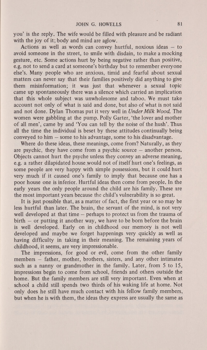 JOHN G. HOWELLS 81 you' is the reply. The wife would be filled with pleasure and be radiant with the joy of it; body and mind are aglow. Actions as well as words can convey hurtful, noxious ideas — to avoid someone in the street, to smile with disdain, to make a mocking gesture, etc. Some actions hurt by being negative rather than positive, e.g. not to send a card at someone's birthday but to remember everyone else's. Many people who are anxious, timid and fearful about sexual matters can never say that their families positively did anything to give them misinformation; it was just that whenever a sexual topic came up spontaneously there was a silence which carried an implication that this whole subject was unwholesome and taboo. We must take account not only of what is said and done, but also of what is not said and not done. Dylan Thomas put it very well in Under Milk Wood. The women were gabbling at the pump. Polly Garter, 'the lover and mother of all men', came by and 'You can tell by the noise of the hush'. Thus all the time the individual is beset by these attitudes continually being conveyed to him — some to his advantage, some to his disadvantage. Where do these ideas, these meanings, come from? Naturally, as they are psychic, they have come from a psychic source — another person. Objects cannot hurt the psyche unless they convey an adverse meaning, e.g. a rather dilapidated house _would not of itself hurt one's feelings, as some people are very happy with simple possessions, but it could hurt very much if it caused one's family to imply that because one has a poor house one is inferior. Hurtful ideas then come from people. In the early years the only people around the child are his family. These are the most important years because the child's vulnerability is so great. It is just possible that, as a matter of fact, the first year or so may be less hurtful than later. The brain, the servant of the mind, is not very well developed at that time — perhaps to protect us from the trauma of birth — or putting it another way, we have to be born before the brain is well developed. Early on in childhood our memory is not well developed and maybe we forget happenings very quickly as well as having difficulty in taking in their meaning. The remaining years of childhood, it seems, are very impressionable. The impressions, for good or evil, come from the other family members - father, mother, brothers, sisters, and any other intimates such as a nanny or grandmother in the family. Later, from 5 to 15, impressions begin to come from school, friends and others outside the home. But the family members are still very important. Even when at school a child still spends two thirds of his waking life at home. Not only does he still have much contact with his fellow family members, but when he is with them, the ideas they express are usually the same as