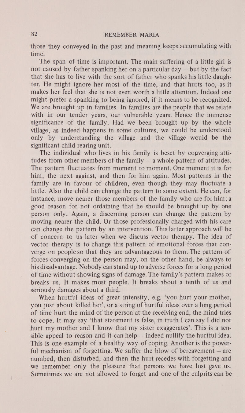 82 REMEMBER MARIA those they conveyed in the past and meaning keeps accumulating with time. The span of time is important. The main suffering of a little girl is not caused by father spanking her on a particular day — but by the fact that she has to live with the sort of father who spanks his little daugh¬ ter. He might ignore her most of the time, and that hurts too, as it makes her feel that she is not even worth a little attention. Indeed one might prefer a spanking to being ignored, if it means to be recognized. We are brought up in families. In families are the people that we relate with in our tender years, our vulnerable years. Hence the immense significance of the family. Had we been brought up by the whole village, as indeed happens in some cultures, we could be understood only by understanding the village and the village would be the significant child rearing unit. The individual who lives in his family is beset by copverging atti¬ tudes from other members of the family — a whole pattern of attitudes. The pattern fluctuates from moment to moment. One moment it is for him, the next against, and then for him again. Most patterns in the family are in favour of children, even though they may fluctuate a little. Also the child can change the pattern to some extent. He can, for instance, move nearer those members of the family who are for him; a good reason for not ordaining that he should be brought up by one person only. Again, a discerning person can change the pattern by moving nearer the child. Or those professionally charged with his care can change the pattern by an intervention. This latter approach will be of concern to us later when we discuss vector therapy. The idea of vector therapy is to change this pattern of emotional forces that con¬ verge on people so that they are advantageous to them. The pattern of forces converging on the person may, on the other hand, be always to his disadvantage. Nobody can stand up to adverse forces for a long period of time without showing signs of damage. The family's pattern makes or breaks us. It makes most people. It breaks about a tenth of us and seriously damages about a third. When hurtful ideas of great intensity, e.g. 'you hurt your mother, you just about killed her', or a string of hurtful ideas over a long period of time hurt the mind of the person at the receiving end, the mind tries to cope. It may say 'that statement is false, in truth I can say I did not hurt my mother and I know that my sister exaggerates'. This is a sen¬ sible appeal to reason and it can help — indeed nullify the hurtful idea. This is one example of a healthy way of coping. Another is the power¬ ful mechanism of forgetting. We suffer the blow of bereavement — are numbed, then disturbed, and then the hurt recedes with forgetting and we remember only the pleasure that persons we have lost gave us. Sometimes we are not allowed to forget and one of the culprits can be