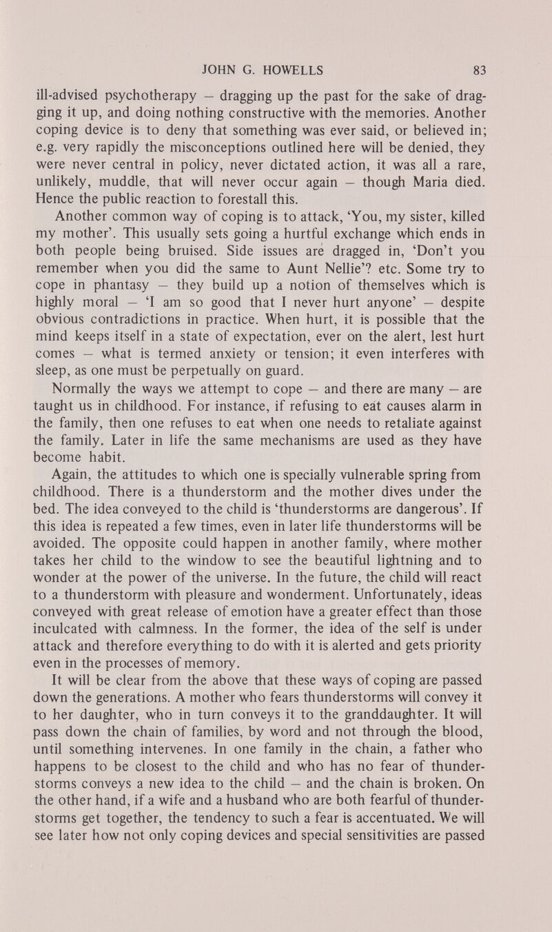 JOHN G. HOWELLS 83 ill-advised psychotherapy — dragging up the past for the sake of drag¬ ging it up, and doing nothing constructive with the memories. Another coping device is to deny that something was ever said, or believed in; e.g. very rapidly the misconceptions outlined here will be denied, they were never central in policy, never dictated action, it was all a rare, unlikely, muddle, that will never occur again — though Maria died. Hence the public reaction to forestall this. Another common way of coping is to attack, 'You, my sister, killed my mother'. This usually sets going a hurtful exchange which ends in both people being bruised. Side issues are dragged in, 'Don't you remember when you did the same to Aunt Nellie'? etc. Some try to cope in phantasy — they build up a notion of themselves which is highly moral — 'I am so good that I never hurt anyone' — despite obvious contradictions in practice. When hurt, it is possible that the mind keeps itself in a state of expectation, ever on the alert, lest hurt comes — what is termed anxiety or tension; it even interferes with sleep, as one must be perpetually on guard. Normally the ways we attempt to cope — and there are many — are taught us in childhood. For instance, if refusing to eát causes alarm in the family, then one refuses to eat when one needs to retaliate against the family. Later in life the same mechanisms are used as they have become habit. Again, the attitudes to which one is specially vulnerable spring from childhood. There is a thunderstorm and the mother dives under the bed. The idea conveyed to the child is 'thunderstorms are dangerous'. If this idea is repeated a few times, even in later life thunderstorms will be avoided. The opposite could happen in another family, where mother takes her child to the window to see the beautiful lightning and to wonder at the power of the universe. In the future, the child will react to a thunderstorm with pleasure and wonderment. Unfortunately, ideas conveyed with great release of emotion have a greater effect than those inculcated with calmness. In the former, the idea of the self is under attack and therefore everything to do with it is alerted and gets priority even in the processes of memory. It will be clear from the above that these ways of coping are passed down the generations. A mother who fears thunderstorms will convey it to her daughter, who in turn conveys it to the granddaughter. It will pass down the chain of families, by word and not through the blood, until something intervenes. In one family in the chain, a father who happens to be closest to the child and who has no fear of thunder¬ storms conveys a new idea to the child — and the chain is broken. On the other hand, if a wife and a husband who are both fearful of thunder¬ storms get together, the tendency to such a fear is accentuated. We will see later how not only coping devices and special sensitivities are passed