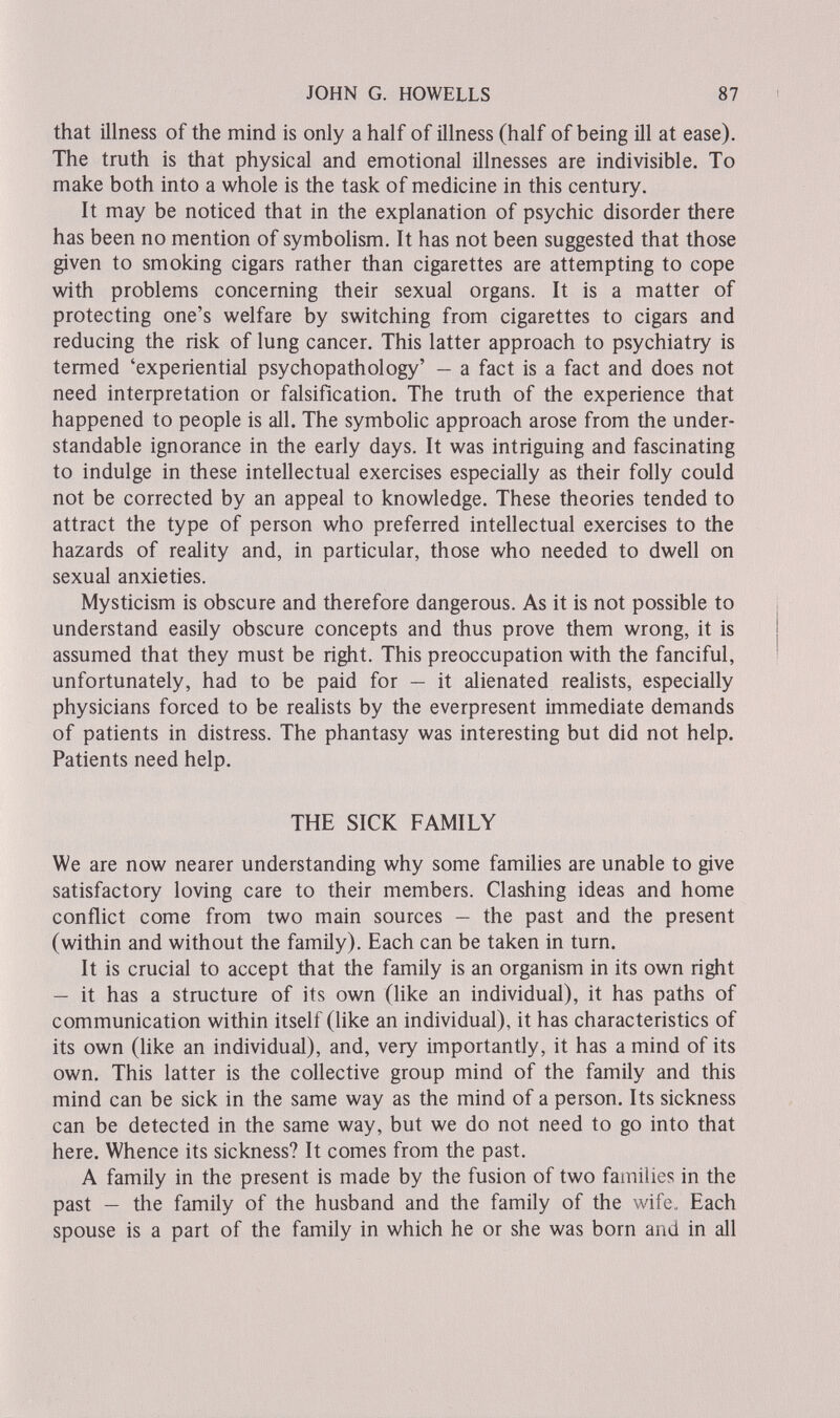 JOHN G. HOWELLS 87 that ülness of the mind is only a half of illness (half of being ill at ease). The truth is that physical and emotional illnesses are indivisible. To make both into a whole is the task of medicine in this century. It may be noticed that in the explanation of psychic disorder there has been no mention of symboHsm. It has not been suggested that those given to smoking cigars rather than cigarettes are attempting to cope with problems concerning their sexual organs. It is a matter of protecting one's welfare by switching from cigarettes to cigars and reducing the risk of lung cancer. This latter approach to psychiatry is termed 'experiential psychopathology' — a fact is a fact and does not need interpretation or falsification. The truth of the experience that happened to people is all. The symbolic approach arose from the under¬ standable ignorance in the early days. It was intriguing and fascinating to indulge in these intellectual exercises especially as their folly could not be corrected by an appeal to knowledge. These theories tended to attract the type of person who preferred intellectual exercises to the hazards of reality and, in particular, those who needed to dwell on sexual anxieties. Mysticism is obscure and therefore dangerous. As it is not possible to understand easily obscure concepts and thus prove them wrong, it is assumed that they must be right. This preoccupation with the fanciful, unfortunately, had to be paid for — it alienated realists, especially physicians forced to be realists by the everpresent immediate demands of patients in distress. The phantasy was interesting but did not help. Patients need help. THE SICK FAMILY We are now nearer understanding why some families are unable to give satisfactory loving care to their members. Clashing ideas and home conflict come from two main sources — the past and the present (within and without the famÜy). Each can be taken in turn. It is crucial to accept that the family is an organism in its own right — it has a structure of its own (like an individual), it has paths of communication within itself (like an individual), it has characteristics of its own (like an individual), and, very importantly, it has a mind of its own. This latter is the collective group mind of the family and this mind can be sick in the same way as the mind of a person. Its sickness can be detected in the same way, but we do not need to go into that here. Whence its sickness? It comes from the past. A family in the present is made by the fusion of two families in the past — the family of the husband and the family of the wife. Each spouse is a part of the family in which he or she was born and in all