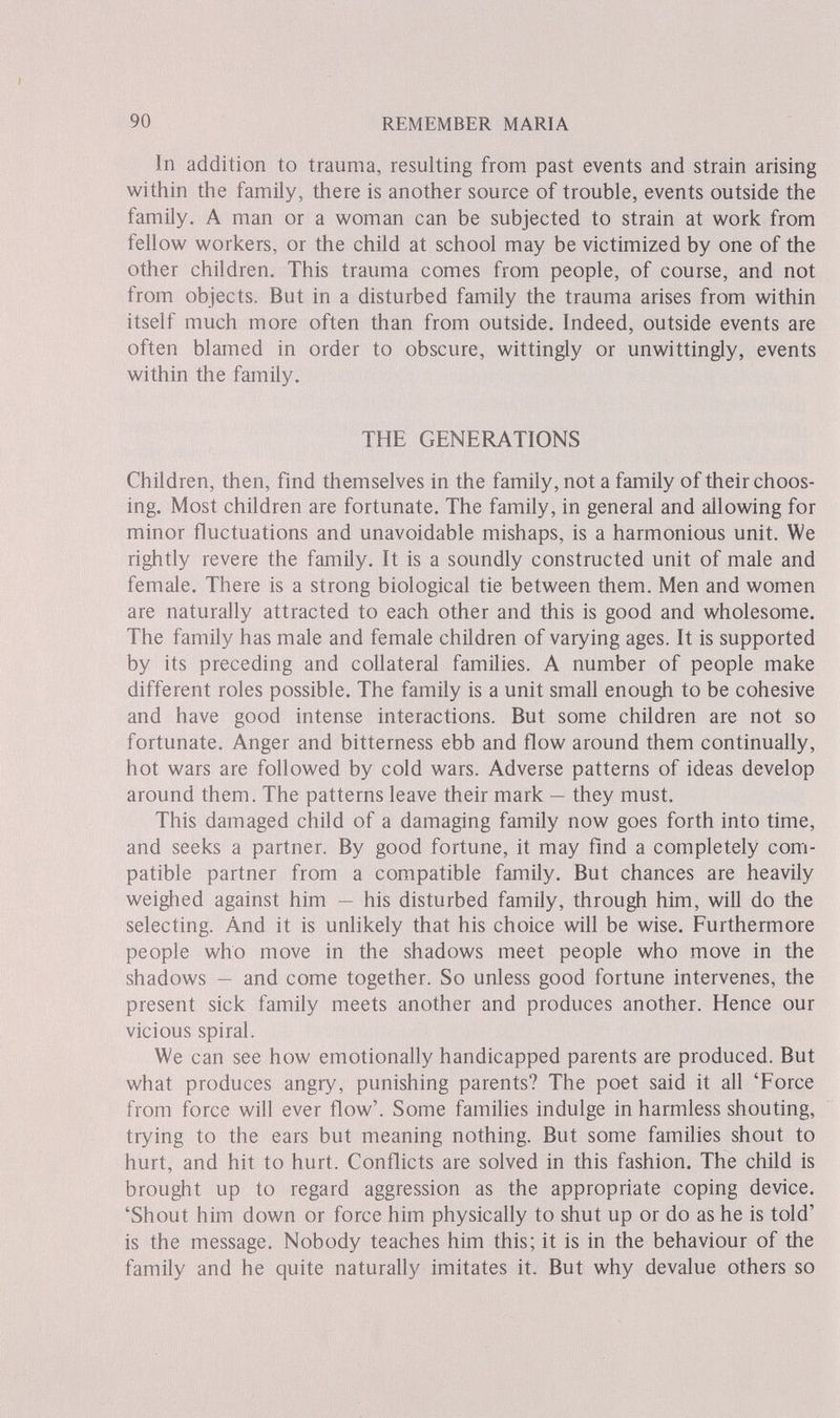 90 REMEMBER MARIA In addition to trauma, resulting from past events and strain arising within the family, there is another source of trouble, events outside the family. A man or a woman can be subjected to strain at work from fellow workers, or the child at school may be victimized by one of the other children. This trauma comes from people, of course, and not from objects. But in a disturbed family the trauma arises from within itself much more often than from outside. Indeed, outside events are often blamed in order to obscure, wittingly or unwittingly, events within the family. THE GENERATIONS Children, then, find themselves in the family, not a family of their choos¬ ing. Most children are fortunate. The family, in general and allowing for minor fluctuations and unavoidable mishaps, is a harmonious unit. We rightly revere the family. It is a soundly constructed unit of male and female. There is a strong biological tie between them. Men and women are naturally attracted to each other and this is good and wholesome. The family has male and female children of varying ages. It is supported by its preceding and collateral families. A number of people make different roles possible. The family is a unit small enough to be cohesive and have good intense interactions. But some children are not so fortunate. Anger and bitterness ebb and flow around them continually, hot wars are followed by cold wars. Adverse patterns of ideas develop around them. The patterns leave their mark — they must. This damaged child of a damaging family now goes forth into time, and seeks a partner. By good fortune, it may find a completely com¬ patible partner from a compatible family. But chances are heavily weighed against him — his disturbed family, through him, will do the selecting. And it is unlikely that his choice will be wise. Furthermore people who move in the shadows meet people who move in the shadows — and come together. So unless good fortune intervenes, the present sick family meets another and produces another. Hence our vicious spiral. We can see how emotionally handicapped parents are produced. But what produces angry, punishing parents? The poet said it all 'Force from force will ever flow'. Some families indulge in harmless shouting, trying to the ears but meaning nothing. But some families shout to hurt, and hit to hurt. Conflicts are solved in this fashion. The child is brought up to regard aggression as the appropriate coping device. 'Shout him down or force him physically to shut up or do as he is told' is the message. Nobody teaches him this; it is in the behaviour of the family and he quite naturally imitates it. But why devalue others so