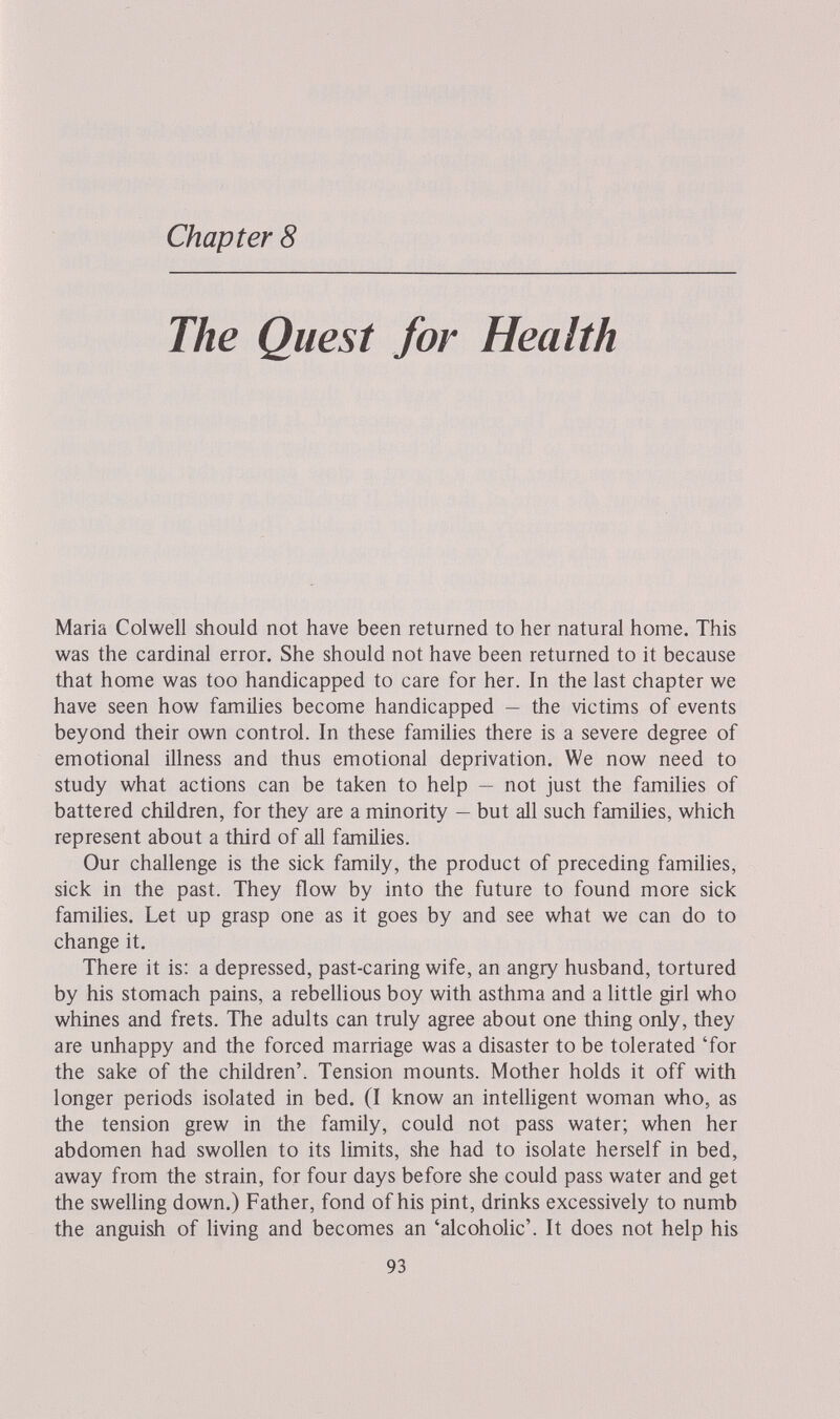 Chapter 8 The Quest for Health Maria Colwell should not have been returned to her natural home. This was the cardinal error. She should not have been returned to it because that home was too handicapped to care for her. In the last chapter we have seen how families become handicapped — the victims of events beyond their own control. In these families there is a severe degree of emotional illness and thus emotional deprivation. We now need to study what actions can be taken to help — not just the families of battered children, for they are a minority — but all such families, which represent about a third of all families. Our challenge is the sick family, the product of preceding families, sick in the past. They flow by into the future to found more sick famihes. Let up grasp one as it goes by and see what we can do to change it. There it is: a depressed, past-caring wife, an angry husband, tortured by his stomach pains, a rebellious boy with asthma and a little girl who whines and frets. The adults can truly agree about one thing only, they are unhappy and the forced marriage was a disaster to be tolerated 'for the sake of the children'. Tension mounts. Mother holds it off with longer periods isolated in bed. (I know an inteUigent woman who, as the tension grew in the family, could not pass water; when her abdomen had swollen to its limits, she had to isolate herself in bed, away from the strain, for four days before she could pass water and get the swelling down.) Father, fond of his pint, drinks excessively to numb the anguish of living and becomes an 'alcoholic'. It does not help his 93