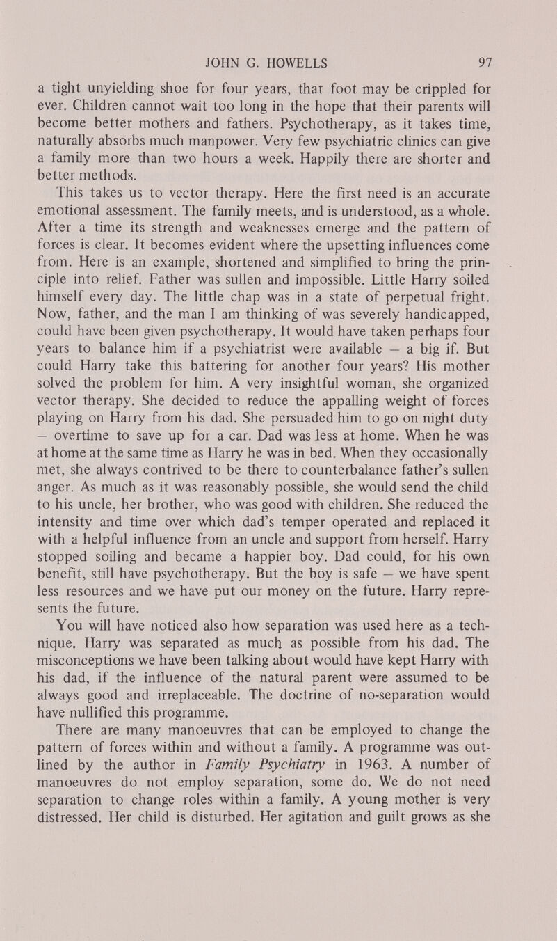 JOHN G. HOWELLS 97 a tight unyielding shoe for four years, that foot may be crippled for ever. Children cannot wait too long in the hope that their parents will become better mothers and fathers. Psychotherapy, as it takes time, naturally absorbs much manpower. Very few psychiatric clinics can give a family more than two hours a week. Happily there are shorter and better methods. This takes us to vector therapy. Here the first need is an accurate emotional assessment. The family meets, and is understood, as a whole. After a time its strength and weaknesses emerge and the pattern of forces is clear. It becomes evident where the upsetting influences come from. Here is an example, shortened and simpHfied to bring the prin¬ ciple into rehef. Father was sullen and impossible. Little Harry soiled himself every day. The little chap was in a state of perpetual fright. Now, father, and the man I am thinking of was severely handicapped, could have been given psychotherapy. It would have taken perhaps four years to balance him if a psychiatrist were available — a big if. But could Harry take this battering for another four years? His mother solved the problem for him. A very insightful woman, she organized vector therapy. She decided to reduce the appaUing weight of forces playing on Harry from his dad. She persuaded him to go on night duty — overtime to save up for a car. Dad was less at home. When he was at home at the same time as Harry he was in bed. When they occasionally met, she always contrived to be there to counterbalance father's sullen anger. As much as it was reasonably possible, she would send the child to his uncle, her brother, who was good with children. She reduced the intensity and time over which dad's temper operated and replaced it with a helpful influence from an uncle and support from herself. Harry stopped soiling and became a happier boy. Dad could, for his own benefit, still have psychotherapy. But the boy is safe — we have spent less resources and we have put our money on the future. Harry repre¬ sents the future. You will have noticed also how separation was used here as a tech¬ nique. Harry was separated as much as possible from his dad. The misconceptions we have been talking about would have kept Harry with his dad, if the influence of the natural parent were assumed to be always good and irreplaceable. The doctrine of no-separation would have nullified this programme. There are many manoeuvres that can be employed to change the pattern of forces within and without a family. A programme was out¬ lined by the author in Family Psychiatry in 1963. A number of manoeuvres do not employ separation, some do. We do not need separation to change roles within a family. A young mother is very distressed. Her child is disturbed. Her agitation and guilt grows as she