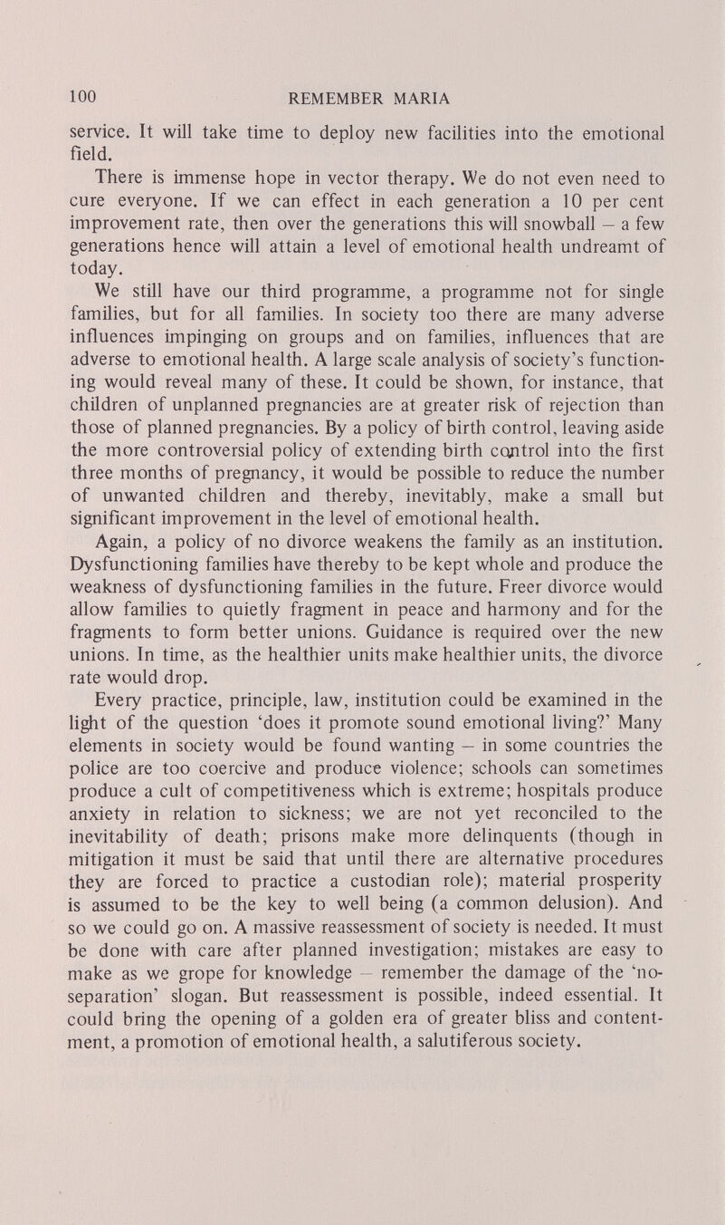 100 REMEMBER MARIA service. It will take time to deploy new facilities into the emotional field. There is immense hope in vector therapy. We do not even need to cure everyone. If we can effect in each generation a 10 per cent improvement rate, then over the generations this will snowball — a few generations hence will attain a level of emotional health undreamt of today. We still have our third programme, a programme not for single families, but for all families. In society too there are many adverse influences impinging on groups and on families, influences that are adverse to emotional health. A large scale analysis of society's function¬ ing would reveal many of these. It could be shown, for instance, that children of unplanned pregnancies are at greater risk of rejection than those of planned pregnancies. By a роИсу of birth control, leaving aside the more controversial policy of extending birth control into the first three months of pregnancy, it would be possible to reduce the number of unwanted children and thereby, inevitably, make a small but significant improvement in the level of emotional health. Again, a policy of no divorce weakens the family as an institution. Dysfunctioning families have thereby to be kept whole and produce the weakness of dysfunctioning families in the future. Freer divorce would allow families to quietly fragment in peace and harmony and for the fragments to form better unions. Guidance is required over the new unions. In time, as the healthier units make healthier units, the divorce rate would drop. Every practice, principle, law, institution could be examined in the light of the question 'does it promote sound emotional living?' Many elements in society would be found wanting — in some countries the police are too coercive and produce violence; schools can sometimes produce a cult of competitiveness which is extreme; hospitals produce anxiety in relation to sickness; we are not yet reconciled to the inevitability of death; prisons make more delinquents (though in mitigation it must be said that until there are alternative procedures they are forced to practice a custodian role); material prosperity is assumed to be the key to well being (a common delusion). And so we could go on. A massive reassessment of society is needed. It must be done with care after planned investigation; mistakes are easy to make as we grope for knowledge — remember the damage of the 'no- separation' slogan. But reassessment is possible, indeed essential. It could bring the opening of a golden era of greater bliss and content¬ ment, a promotion of emotional health, a salutiferous society.