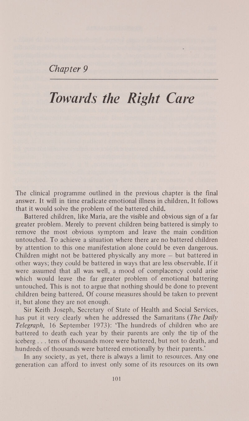 Chapter 9 Towards the Right Care The clinical programme outlined in the previous chapter is the final answer. It will in time eradicate emotional illness in children. It follows that it would solve the problem of the battered child. Battered children, like Maria, are the visible and obvious sign of a far greater problem. Merely to prevent children being battered is simply to remove the most obvious symptom and leave the main condition untouched. To achieve a situation where there are no battered children by attention to this one manifestation alone could be even dangerous. Children might not be battered physically any more — but battered in other ways; they could be battered in ways that are less observable. If it were assumed that all was well, a mood of complacency could arise which would leave the far greater problem of emotional battering untouched. This is not to argue that nothing should be done to prevent children being battered. Of course measures should be taken to prevent it, but alone they are not enough. Sir Keith Joseph, Secretary of State of Health and Social Services, has put it very clearly when he addressed the Samaritans {The Daily Telegraph, 16 September 1973): 'The hundreds of children who are battered to death each year by their parents are only the tip of the iceberg . . . tens of thousands more were battered, but not to death, and hundreds of thousands were battered emotionally by their parents.' In any society, as yet, there is always a limit to resources. Any one generation can afford to invest only some of its resources on its own 101