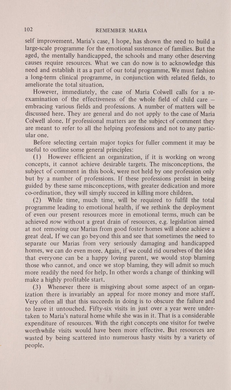 102 REMEMBER MARIA self improvement. Maria's case, I hope, has shown the need to build a large-scale programme for the emotional sustenance of families. But the aged, the mentally handicapped, the schools and many other deserving causes require resources. What we can do now is to acknowledge this need and establish it as a part of our total programme. We must fashion a long-term clinical programme, in conjunction with related fields, to ameliorate the total situation. However, immediately, the case of Maria Colwell calls for a re¬ examination of the effectiveness of the whole field of child care — embracing various fields and professions. A number of matters will be discussed here. They are general and do not apply to the case of Maria Colwell alone. If professional matters are the subject of comment they are meant to refer to all the helping professions and not to any partic¬ ular one. Before selecting certain major topics for fuller comment it may be useful to outline some general principles: (1) However efficient an organization, if it is working on wrong concepts, it cannot achieve desirable targets. The misconceptions, the subject of comment in this book, were not held by one profession only but by a number of professions. If these professions persist in being guided by these same misconceptions, with greater dedication and more co-ordination, they will simply succeed in killing more children. (2) While time, much time, will be required to fulfil the total programme leading to emotional health, if we rethink the deployment of even our present resources more in emotional terms, much can be achieved now without a great drain of resources, e.g. legislation aimed at not removing our Marias from good foster homes will alone achieve a great deal. If we can go beyond this and see that sometimes the need to separate our Marias from very seriously damaging and handicapped homes, we can do even more. Again, if we could rid ourselves of the idea that everyone can be a happy loving parent, we would stop blaming those who cannot, and once we stop blaming, they will admit so much more readily the need for help. In other words a change of thinking will make a highly profitable start. (3) Whenever there is misgiving about some aspect of an organ¬ ization there is invariably an appeal for more money and more staff. Very often all that this succeeds in doing is to obscure the failure and to leave it untouched. Fifty-six visits in just over a year were under¬ taken to Maria's natural home while she was in it. That is a considerable expenditure of resources. With the right concepts one visitor for twelve worthwhile visits would have been more effective. But resources are wasted by being scattered into numerous hasty visits by a variety of people.