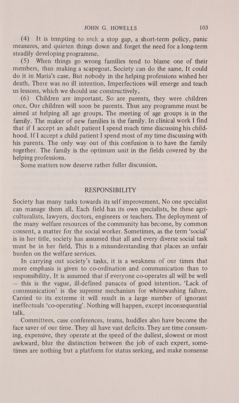 JOHN G. HOWELLS 103 (4) It is tempting to seek a stop gap, a short-term policy, panic measures, and quieten things down and forget the need for a long-term steadily developing programme. (5) When things go wrong families tend to blame one of their members, thus making a scapegoat. Society can do the same. It could do it in Maria's case. But nobody in the helping professions wished her death. There was no ill intention. Imperfections will emerge and teach us lessons, which we should use constructively. (6) Children are important. So are parents, they were children once. Our children will soon be parents. Thus any programme must be aimed at helping all age groups. The meeting of age groups is in the family. The maker of new families is the family. In clinical work I find that if I accept an adult patient I spend much time discussing his child¬ hood. If I accept a child patient I spend most of my time discussing with his parents. The only way out of this confusion is to have the family together. The family is the optimum unit in the fields covered by the helping professions. Some matters now deserve rather fuller discussion. RESPONSIBILITY Society has many tasks towards its self improvement. No one specialist can manage them all. Each field has its own specialists, be these agri¬ culturalists, lawyers, doctors, engineers or teachers. The deployment of the many welfare resources of the community has become, by common consent, a matter for the social worker. Sometimes, as the term 'social' is in her title, society has assumed that all and every diverse social task •must be in her field. This is a misunderstanding that places an unfair burden on the welfare services. In carrying out society's tasks, it is a weakness of our times that more emphasis is given to co-ordination and communication than to responsibility. It is assumed that if everyone co-operates all will be well — this is the vague, ill-defined panacea of good intention. 'Lack of communication' is the supreme mechanism for whitewashing failure. Carried to its extreme it will result in a large number of ignorant ineffectuais 'co-operating'. Nothing will happen, except inconsequential talk. Committees, case conferences, teams, huddles also have become the face saver of our time. They all have vast deficits. They are time consum¬ ing, expensive, they operate at the speed of the dullest, slowest or most awkward, blur the distinction between the job of each expert, some¬ times are nothing but a platform for status seeking, and make nonsense