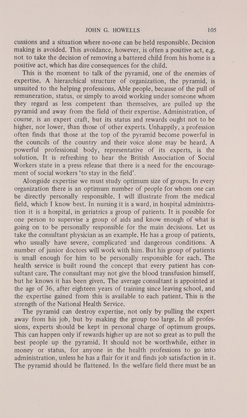 JOHN G. HOWELLS 105 eussions and a situation where no-one can be held responsible. Decision making is avoided. This avoidance, however, is often a positive act, e.g. not to take the decision of removing a battered child from his home is a positive act, which has dire consequences for the child. This is the moment to talk of the pyramid, one of the enemies of expertise. A hierarchical structure of organization, the pyramid, is unsuited to the helping professions. Able people, because of the pull of remuneration, status, or simply to avoid working under someone whom they regard as less competent than themselves, are pulled up the pyramid and away from the field of their expertise. Administration, of course, is an expert craft, but its status and rewards ought not to be higher, nor lower, than those of other experts. Unhappily, a profession often finds that those at the top of the pyramid become powerful in the councils of the country and their voice alone may be heard. A powerful professional body, representative of its experts, is the solution. It is refreshing to hear the British Association of Social Workers state in a press release that there is a need for the encourage¬ ment of social workers 'to stay in the field'. Alongside expertise we must study optimum size of groups. In every organization there is an optimum number of people for whom one can be directly personally responsible. I will illustrate from the medical field, which I know best. In nursing it is a ward, in hospital administra¬ tion it is a hospital, in geriatrics a group of patients. It is possible for one person to supervise a group of aids and know enough of what is going on to be personally responsible for the main decisions. Let us take the consultant physician as an example. He has a group of patients, who usually have severe, complicated and dangerous conditions. A number of junior doctors will work with him. But his group of patients is small enough for him to be personally responsible for each. The health service is built round the concept that every patient has con¬ sultant care. The consultant may not give the blood transfusion himself, but he knows it has been given. The average consultant is appointed at the age of 36, after eighteen years of training since leaving school, and the expertise gained from this is available to each patient. This is the strength of the National Health Service. The pyramid can destroy expertise, not only by pulling the expert away from his job, but by making the group too large. In all profes¬ sions, experts should be kept in personal charge of optimum groups. This can happen only if rewards higher up are not so great as to pull the best people up the pyramid. It should not be worthwhile, either in money or status, for anyone in the health professions to go into administration, unless he has a flair for it and finds job satisfaction in it. The pyramid should be flattened. In the welfare field there must be an