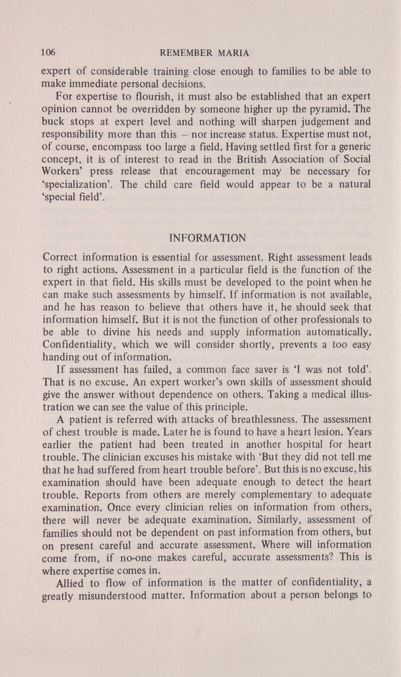 106 REMEMBER MARIA expert of considerable training close enough to families to be able to make immediate personal decisions. For expertise to flourish, it must also be established that an expert opinion cannot be overridden by someone higher up the pyramid. The buck stops at expert level and nothing will sharpen judgement and responsibility more than this - nor increase status. Expertise must not, of course, encompass too large a field. Having settled first for a generic concept, it is of interest to read in the British Association of Social Workers' press release that encouragement may be necessary for 'specialization'. The child care field would appear to be a natural 'special field'. INFORMATION Correct information is essential for assessment. Right assessment leads to right actions. Assessment in a particular field is the function of the expert in that field. His skills must be developed to the point when he can make such assessments by himself. If information is not available, and he has reason to believe that others have it, he should seek that information himself. But it is not the function of other professionals to be able to divine his needs and supply information automatically. Confidentiality, which we will consider shortly, prevents a too easy handing out of information. If assessment has failed, a common face saver is 'I was not told'. That is no excuse. An expert worker's own skills of assessment should give the answer without dependence on others. Taking a medical illus¬ tration we can see the value of this principle. A patient is referred with attacks of breathlessness. The assessment of chest trouble is made. Later he is found to have a heart lesion. Years earlier the patient had been treated in another hospital for heart trouble. The clinician excuses his mistake with 'But they did not tell me that he had suffered from heart trouble before'. But this is no excuse, his examination should have been adequate enough to detect the heart trouble. Reports from others are merely complementary to adequate examination. Once every clinician relies on information from others, there will never be adequate examination. Similarly, assessment of families should not be dependent on past information from others, but on present careful and accurate assessment. Where will information come from, if no-one makes careful, accurate assessments? This is where expertise comes in. Allied to flow of information is the matter of confidentiality, a greafly misunderstood matter. Information about a person belongs to