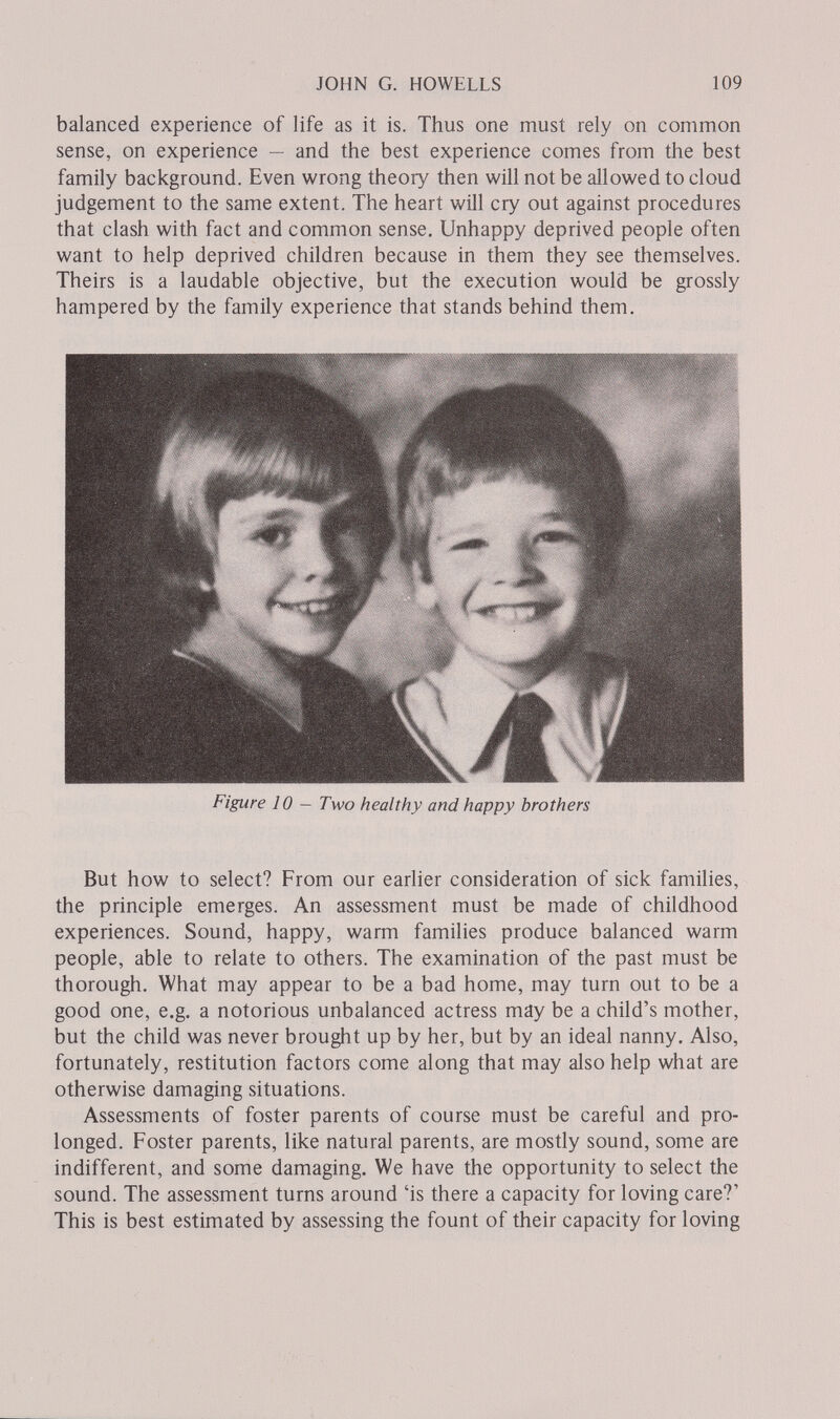 JOHN G. HOWELLS 109 balanced experience of life as it is. Thus one must rely on common sense, on experience — and the best experience comes from the best family background. Even wrong theory then will not be allowed to cloud judgement to the same extent. The heart will cry out against procedures that clash with fact and common sense. Unhappy deprived people often want to help deprived children because in them they see themselves. Theirs is a laudable objective, but the execution would be grossly hampered by the family experience that stands behind them. Figure 10 — Two healthy and happy brothers But how to select? From our earlier consideration of sick families, the principle emerges. An assessment must be made of childhood experiences. Sound, happy, warm families produce balanced warm people, able to relate to others. The examination of the past must be thorough. What may appear to be a bad home, may turn out to be a good one, e.g. a notorious unbalanced actress may be a child's mother, but the child was never brought up by her, but by an ideal nanny. Also, fortunately, restitution factors come along that may also help what are otherwise damaging situations. Assessments of foster parents of course must be careful and pro¬ longed. Foster parents, like natural parents, are mostly sound, some are indifferent, and some damaging. We have the opportunity to select the sound. The assessment turns around 'is there a capacity for loving care?' This is best estimated by assessing the fount of their capacity for loving