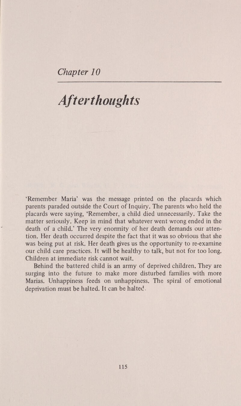 Chapter 10 Afterthoughts 'Remember Maria' was the message printed on the placards which parents paraded outside the Court of Inquiry. The parents who held the placards were saying, 'Remember, a child died unnecessarily. Take the matter seriously. Keep in mind that whatever went wrong ended in the death of a child.' The very enormity of her death demands our atten¬ tion. Her death occurred despite the fact that it was so obvious that she was being put at risk. Her death gives us the opportunity to re-examine our child care practices. It will be healthy to talk, but not for too long. Children at immediate risk cannot wait. Behind the battered child is an army of deprived children. They are surging into the future to make more disturbed families with more Marias. Unhappiness feeds on unhappiness. The spiral of emotional deprivation must be halted. It can be halted. 115