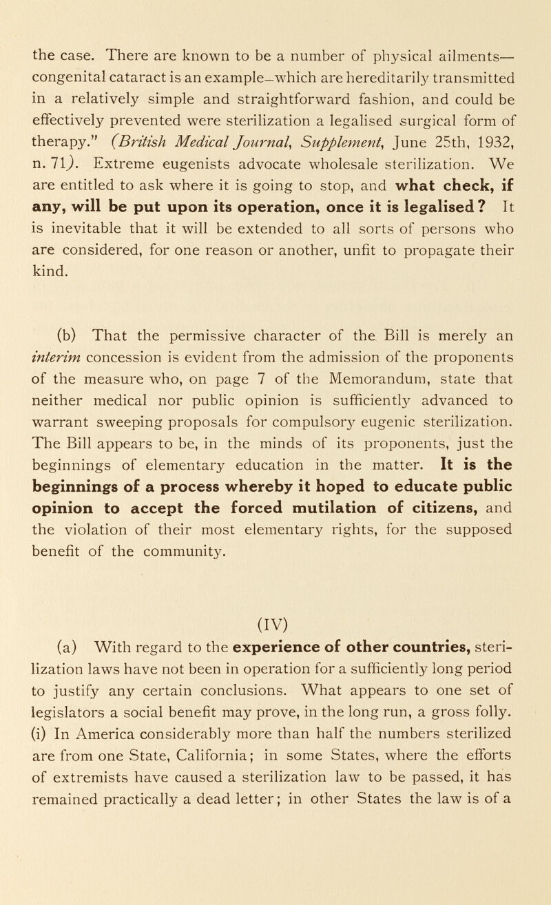 the case. There are known to be a number of physical ailments— congenital cataract is an example—which are hereditarily transmitted in a relatively simple and straightforward fashion, and could be effectively prevented were sterilization a legalised surgical form of therapy. (British Medical Journal^ Supplement^ June 25th, 1932, n. 11). Extreme eugenists advocate wholesale sterilization. We are entitled to ask where it is going to stop, and what check, if any, will be put upon its operation, once it is legalised? It is inevitable that it will be extended to all sorts of persons who are considered, for one reason or another, unfit to propagate their kind. (b) That the permissive character of the Bill is merely an interim concession is evident from the admission of the proponents of the measure who, on page 7 of the Memorandum, state that neither medical nor public opinion is sufficient!}^ advanced to warrant sweeping proposals for compulsory eugenic sterilization. The Bill appears to be, in the minds of its proponents, just the beginnings of elementary education in the matter. It is the beginnings of a process whereby it hoped to educate public opinion to accept the forced mutilation of citizens, and the violation of their most elementary rights, for the supposed benefit of the community. (IV) (a) With regard to the experience of other countries, steri¬ lization laws have not been in operation for a sufficiently long period to justify any certain conclusions. What appears to one set of legislators a social benefit may prove, in the long run, a gross folly, (i) In America considerably more than half the numbers sterilized are from one .State, California ; in some States, where the efforts of extremists have caused a sterilization law to be passed, it has remained practically a dead letter ; in other States the law is of a