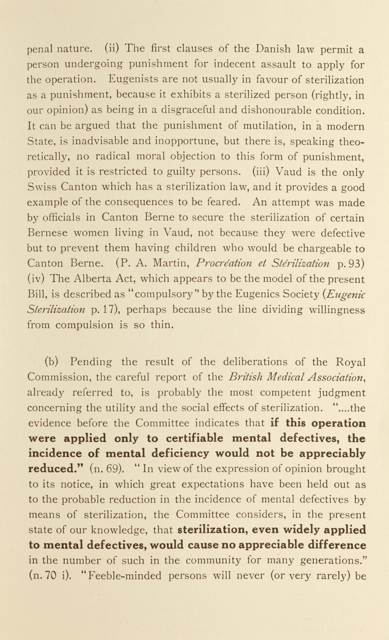 penal nature, (ii) The first clauses of the Danish law permit a person undergoing punishment for indecent assault to apply for the operation. Eugenists are not usually in favour of sterilization as a punishment, because it exhibits a sterilized person (rightly, in our opinion) as being in a disgraceful and dishonourable condition. It can be argued that the punishment of mutilation, in a modern State, is inadvisable and inopportune, but there is, speaking theo¬ retically, no radical moral objection to this form of punishment, provided it is restricted to guilty persons, (iii) Vaud is the only Swiss Canton which has a sterilization law, and it provides a good example of the consequences to be feared. An attempt was made by officials in Canton Berne to secure the sterilization of certain Bernese women living in Vaud, not because they were defective but to prevent them having children who would be chargeable to Canton Berne. (P. A. Martin, Procréation et Sterilization p. 93) (iv) The Alberta Act, which appears to be the model of the present Bill, is described as compulsory by the Eugenics Society {Eugenic Sterilization p. 17), perhaps because the line dividing willingness from compulsion is so thin. (b) Pending the result of the deliberations of the Royal Commission, the careful report of the Bi'itish Medical Association^ airead}^ referred to, is probably the most competent judgment concerning the utility and the social effects of sterilization, ....the evidence before the Committee indicates that if this operation were applied only to certifiable mental defectives, the incidence of mental deficiency would not be appreciably reduced. (n. 69).  In view of the expression of opinion brought to its notice, in which great expectations have been held out as to the probable reduction in the incidence of mental defectives by means of sterilization, the Committee considers, in the present state of our knowledge, that sterilization, even widely applied to mental defectives, would cause no appreciable difference in the number of such in the community for many generations. (n. 70 i). Feeble-minded persons will never (or very rarely) be