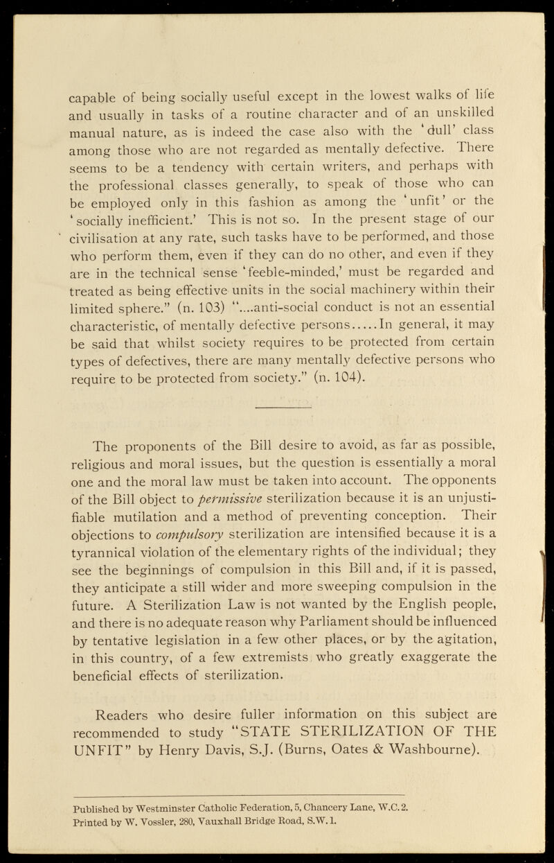 capable of being sociali}^ useful except in the lowest walks of life and usually in tasks of a routine character and of an unskilled manual nature, as is indeed the case also with the 'dull' class among those who are not regarded as mentally defective. There seems to be a tendency with certain writers, and perhaps with the professional classes generally, to speak of those who can be employed only in this fashion as among the 'unfit' or the ' socially inefficient.' This is not so. In the present stage of our civilisation at any rate, such tasks have to be performed, and those who perform them, even if they can do no other, and even if they are in the technical sense 'feeble-minded,' must be regarded and treated as being effective units in the social machinery within their limited sphere. (n. 103) ....anti-social conduct is not an essential characteristic, of mentally defective persons In general, it may be said that w^hilst society requires to be protected from certain types of defectives, there are many mentali}^ defective persons who require to be protected from society. (n. 104). The proponents of the Bill desire to avoid, as far as possible, religious and moral issues, but the question is essentially a moral one and the moral law must be taken into account. The opponents of the Bill object to permissive sterilization because it is an unjusti¬ fiable mutilation and a method of preventing conception. Their objections to compulsory sterilization are intensified because it is a tyrannical violation of the elementary rights of the individual; they see the beginnings of compulsion in this Bill and, if it is passed, they anticipate a still wider and moré sweeping compulsion in the future. A Sterilization Law is not wanted by the English people, and there is no adequate reason why Parliament should be influenced by tentative legislation in a few other places, or by the agitation, in this country, of a few extremists who greatly exaggerate the beneficial effects of sterilization. Readers who desire fuller information on this subject are recommended to study STATE STERILIZATION OF THE UNFIT by Henry Davis, S.J. (Burns, Oates & Washbourne). Published by Westminster Catholic Federation, 5, Chancery Lane, W.C. 2. Printed by W. Vossler, 280, Vauxhall Bridge Road, S.W.l.