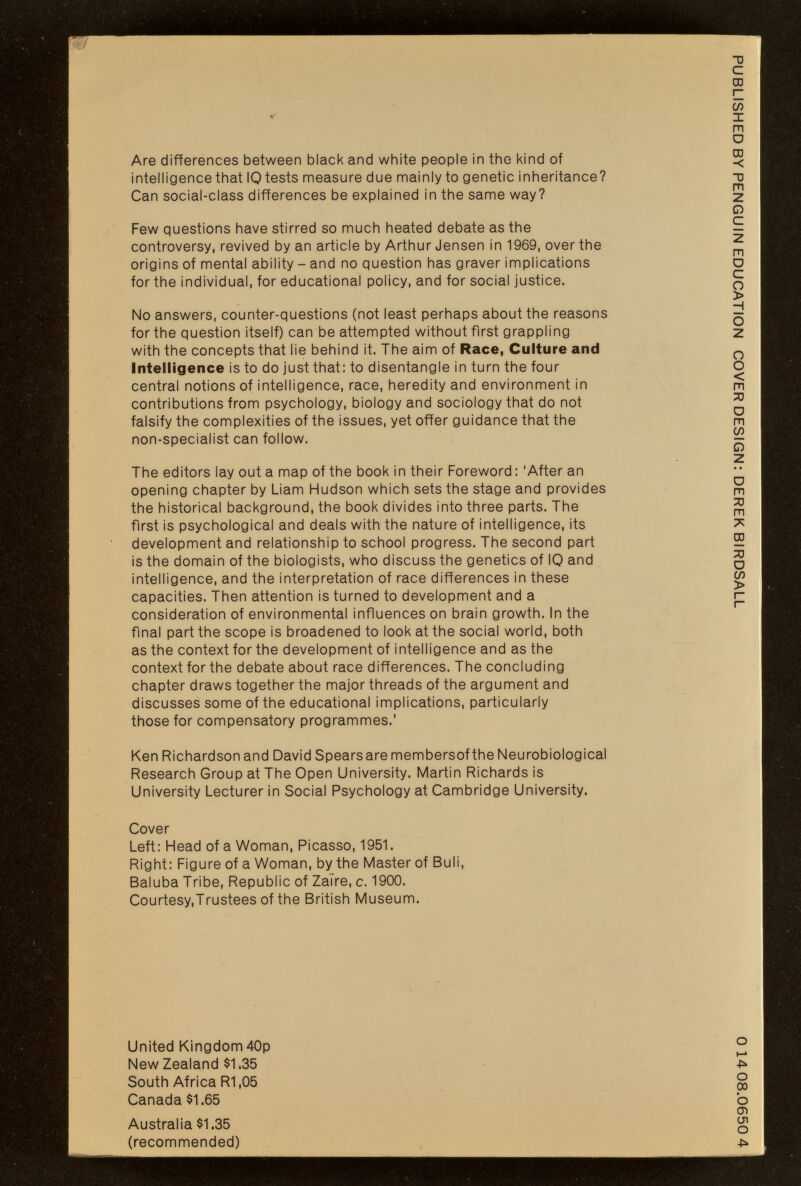 Are differences between black and white people in the kind of intelligence that 10 tests measure due nnainly to genetic inheritance? Can social-class differences be explained in the sanne way? Few questions have stirred so much heated debate as the controversy, revived by an article by Arthur Jensen in 1969, over the origins of mental ability - and no question has graver implications for the individual, for educational policy, and for social justice. No answers, counter-questions (not least perhaps about the reasons for the question itself) can be attempted without first grappling with the concepts that lie behind it. The aim of Race, Culture and intelligence is to do just that: to disentangle in turn the four central notions of intelligence, race, heredity and environment in contributions from psychology, biology and sociology that do not falsify the complexities of the issues, yet offer guidance that the non-specialist can follow. The editors lay out a map of the book in their Foreword : 'After an opening chapter by Liam Hudson which sets the stage and provides the historical background, the book divides into three parts. The first is psychological and deals with the nature of intelligence, its development and relationship to school progress. The second part is the domain of the biologists, who discuss the genetics of 10 and intelligence, and the interpretation of race differences in these capacities. Then attention is turned to development and a consideration of environmental influences on brain growth. In the final part the scope is broadened to look at the social world, both as the context for the development of intelligence and as the context for the debate about race differences. The concluding chapter draws together the major threads of the argument and discusses some of the educational implications, particularly those for compensatory programmes.' Ken Richardson and David Spearsare membersof the Neurobiological Research Group at The Open University. Martin Richards is University Lecturer in Social Psychology at Cambridge University. Cover Left: Head of a Woman, Picasso, 1951. Right: Figure of a Woman, by the Master of Buli, Baluba Tribe, Republic of Zaire, c. 1900. Courtesy,Trustees of the British Museum. United Kingdom 40p New Zealand $1.35 South Africa R1,05 Canada $1.65 Australia $1.35 (recommended)