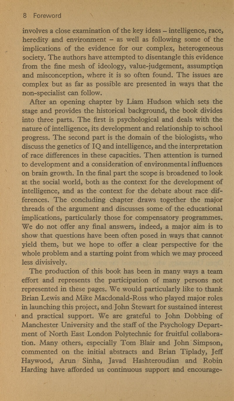 8 Foreword \ involves a close examination of the key ideas - intelligences race, heredity and environment - as well as following some of the implications of the evidence for our complexj heterogeneous society. The authors have attempted to disentangle this evidence from the fine mesh of ideologyj value-judgements assumption and misconceptions where it is so often found. The issues are complex but as far as possible are presented in ways that the non-specialist can follow. After an opening chapter by Liam Hudson which sets the stage and provides the historical backgrounds the book divides into three parts. The first is psychological and deals with the nature of intelligences its development and relationship to school progress. The second part is the domain of the biologistSs who discuss the genetics of IQ and intelligences and the interpretation of race differences in these capacities. Then attention is turned to development and a consideration of environmental influences on brain growth. In the final part the scope is broadened to look at the social world, both as the context for the development of intelligences and as the context for the debate about race dif¬ ferences. The concluding chapter draws together the major threads of the argument and discusses some of the educational implicationSs particularly those for compensatory programmes. We do not offer any final answerss indeeds a major aim is to show that questions have been often posed in ways that cannot yield thems but we hope to offer a clear perspective for the whole problem and a starting point from which we may proceed less divisively. The production of this book has been in many ways a team effort and represents the participation of many persons not represented in these pages. We would particularly like to thank Brian Lewis and Mike Macdonald-Ross who played major roles in launching this projects and John Stewart for sustained interest and practical support. We are grateful to John Dobbing of Manchester University and the staff of the Psychology Depart¬ ment of North East London Polytechnic for fruitful collabora¬ tion. Many otherSs especially Tom Blair and John ' Simpson, commented on the initial abstracts and Brian Tiplady, Jeff Hay woods Aran Sinhaj Javad Hashteroudian and Robin Harding have afforded us continuous support and encourage-