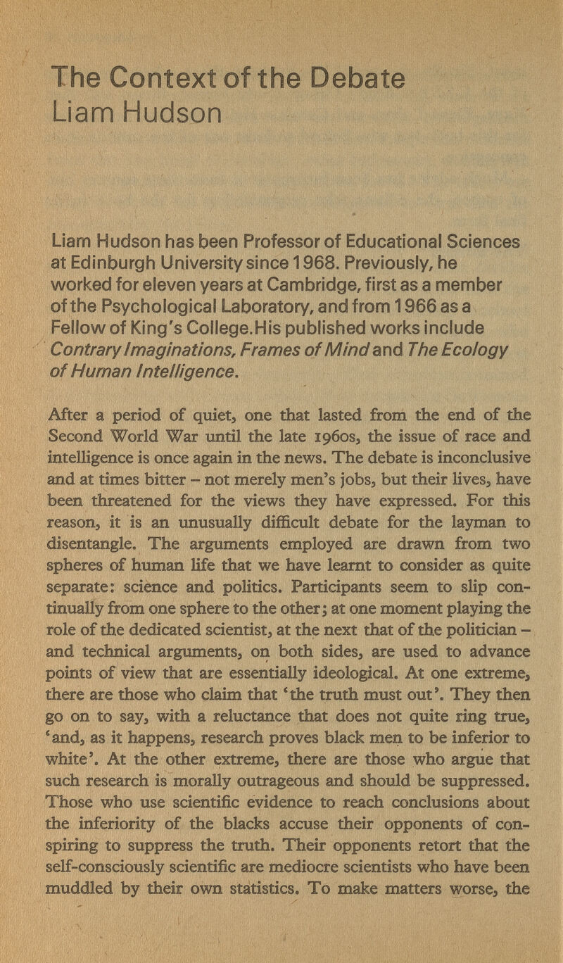 The Context of the Debate Liam Hudson Liam Hudson has been Professor of Educational Sciences at Edinburgh University since 1968. Previously, he worked for eleven years at Cambridge, first as a member of the Psychological Laboratory, and from 1966 as a Fellow of King's College.His published works include Contrary ImaginationSr Frames of Mind The Ecology of Human Intelligence. After a period of quiet, one that lasted from the end of the Second World War until the late 1960S5 the issue of race and intelligence is once again in the news. The debate is inconclusive and at times bitter -- not merely men's jobs, but their lives, have been threatened for the views they have expressed. For this reason, it is an unusually difficult debate for the layman to disentangle. The arguments employed are drawn from two spheres of human life that we have leamt to consider as quite separate: science and politics. Participants seem to slip con¬ tinually from one sphere to the other ; at one moment playing the role of the dedicated scientist, at the next that of the politician - and technical arguments, on both sides, are used to advance points of view that are essentially ideological. At one extreme, there are those who claim that 'the truth must out'. They then go on to say, with a reluctance that does not quite ring true, 'and, as it happens, research proves black men to be inferior to white'. At the other extreme, there are those who argue that such research is morally outrageous and should be suppressed. Those who use scientific evidence to reach conclusions about the inferiority of the blacks accuse their opponents of con¬ spiring to suppress the truth. Their opponents retort that the self-consciously scientific are mediocre scientists who have been muddled by their own statistics. To make matters worse, the