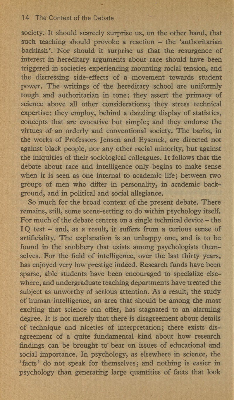 14 The Context of the Debate society. It should scarcely surprise uSj on the other hand, that such teaching should provoke a reaction - the 'authoritarian backlash*. Nor should it surprise us that the resurgence of interest in hereditary arguments about race should have been triggered in societies experiencing mounting racial tension, and the distressing side-eifects of a movement towards student power. The writings of the hereditary school are uniformly tough and authoritarian in tone: they assert the primacy of science above all other considerations; they stress technical expertise; they employs behind a dazzling display of statistics, concepts that are evocative but simple; and they endorse the virtues of an orderly and conventional society. The barbs, in the works of Professors Jensen and Eysenck, are directed not against black people, nor any other racial minority, but against the iniquities of their sociological colleagues. It follows that the debate about race and intelligence only begins to make sense when it is seen as one internal to academic life; between two groups of men who differ in personality, in academic back- groimd, and in political and social allegiance. So much for the broad context of the present debate. There remains, still, some scene-setting to do within psychology itself. For much of the debate centres on a single technical device - the ÏQ test ~ and, as a result, it suffers from a curious sense of artificiality. The explanation is an unhappy one, and is to be found in the snobbery that exists among psychologists them¬ selves. For the field of intelligence, over the last thirty years, has enjoyed very low prestige indeed. Research funds have been sparse, able students have been encouraged to specialize else¬ where, and undergraduate teaching departments have treated the subject as unworthy of serious attention. As a result, the study of human intelligence, an area that should be among the most exciting that science can offer, has stagnated to an alarming degree. It is not merely that there is disagreement about details of technique and niceties of interpretation; there exists dis¬ agreement of a quite fundamental kind about how research findings can be brought to* bear on issues of educational and social importance. In psychology, as elsewhere in science, the * facts' do not speak for themselves; and nothing is easier in psychology than generating large quantities of facts that look