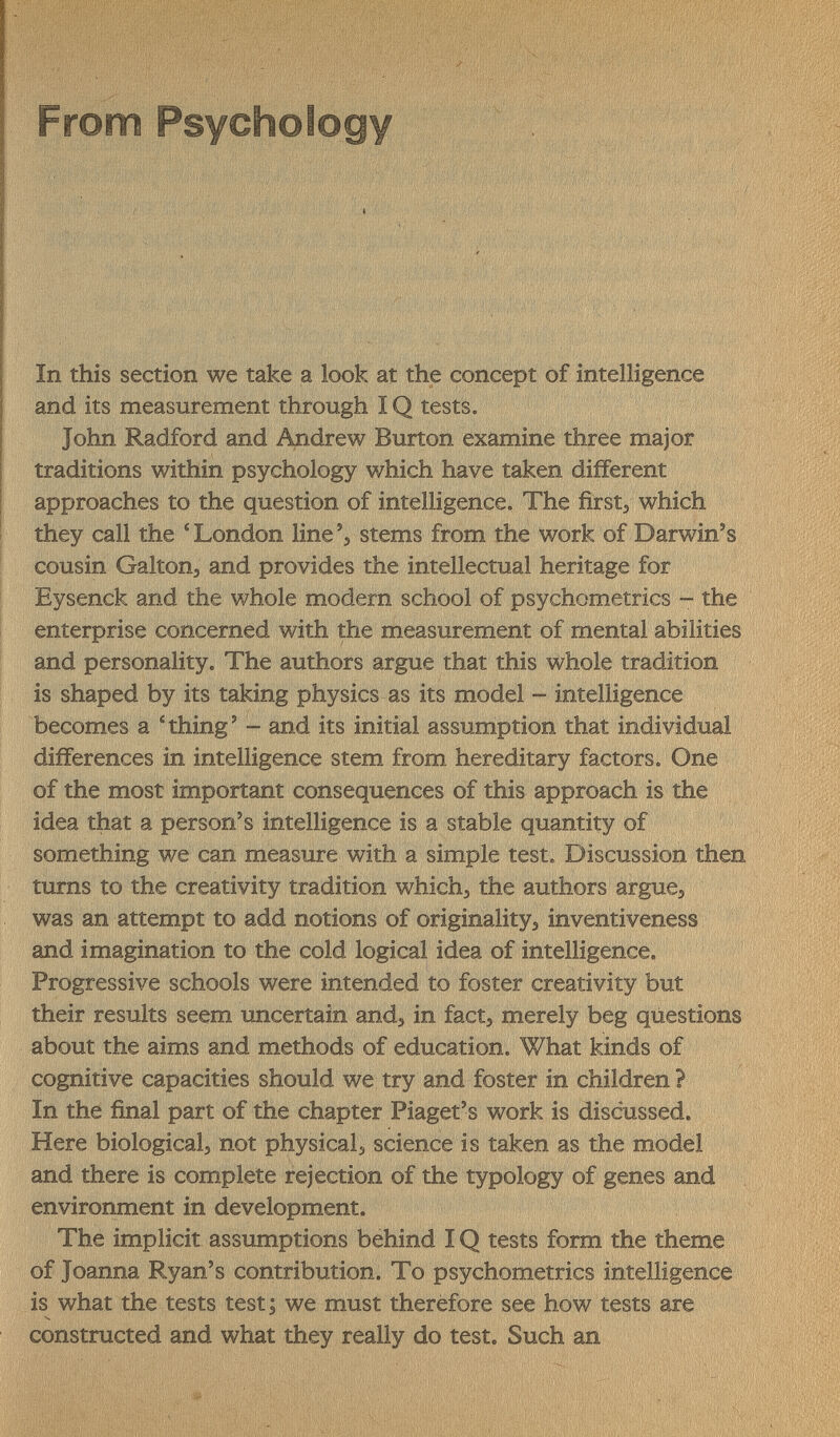 From Psychology In this section we take a look at the concept of intelligence and its measurement through IQ tests. John Radford and Andrew Burton examine three major traditions within psychology which have taken different approaches to the question of intelligence. The firstj which they call the 'London line'/stems from the work of Darwin's cousin Galton, and provides the intellectual heritage for Eysenck and the whole modern school of psychometrics - the enterprise concerned with the measurement of mental abilities and personality. The authors argue that this whole tradition is shaped by its taking physics as its model - intelligence becomes a 'thing' - and its initial assumption that individual differences in intelligence stem from hereditary factors. One of the most important consequences of this approach is the idea that a person's intelligence is a stable quantity of something we can measure with a simple test. Discussion then turns to the creativity tradition which, the authors argue, was an attempt to add notions of originality, inventiveness and imagination to the cold logical idea of intelligence. Progressive schools were intended to foster creativity but their results seem uncertain and, in fact, merely beg questions about the aims and methods of education. What kinds of cognitive capacities should we try and foster in children ? In the final part of the chapter Piaget's work is discussed. Here biological, not physical, science is taken as the model and there is complete rejection of the typology of genes and environment in development. The implicit assumptions behind IQ tests form the theme of Joanna Ryan's contribution. To psychometrics intelligence is what the tests test ; we must therefore see how tests are constructed and what they really do test. Such an