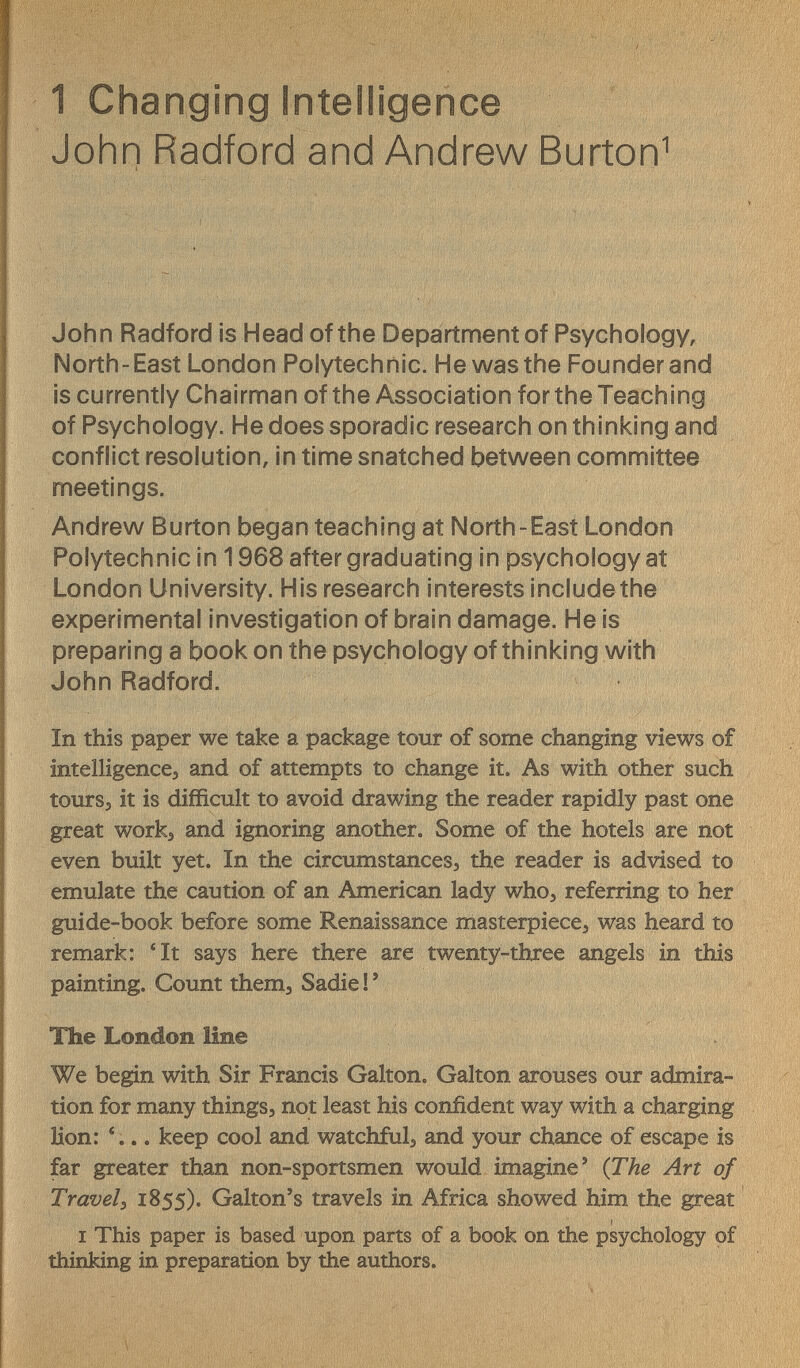 1 Changing Intelligence John Radford and Andrew Burton^ John Radford is Head of the Department of Psychology, North-East London Polytechnic. He was the Founder and is currently Chairman of the Association for the Teaching of Psychology. He does sporadic research on thinking and conflict resolution, in time snatched between committee meetings. Andrew Burton began teaching at North-East London Polytechnic in 1968 after graduating in psychology at London University. His research interests includethe experimental investigation of brain damage. He is preparing a book on the psychology of thinking with John Radford. In this paper we take a package tour of some changing views of intelligence, and of attempts to change it. As with other such toursj it is difficult to avoid drawing the reader rapidly past one great works and ignoring another. Some of the hotels are not even built yet. In the circumstances, the reader is advised to emulate the caution of an American lady who, referring to her guide-book before some Renaissance masterpiece, was heard to remark: 'It says here there are twenty-three angels in this painting. Count them, Sadie ! ' The London line We begin with Sir Francis Galton. Galton arouses our admira¬ tion for many things, not least his confident way with a charging lion: . keep cool and watchful, and your chance of escape is far greater than non-sportsmen would imagine' (The Art of Travel s 1855). Galton's travels in Africa showed him the great I This paper is based upon parts of a book on the psychology of thinking in preparation by the authors.