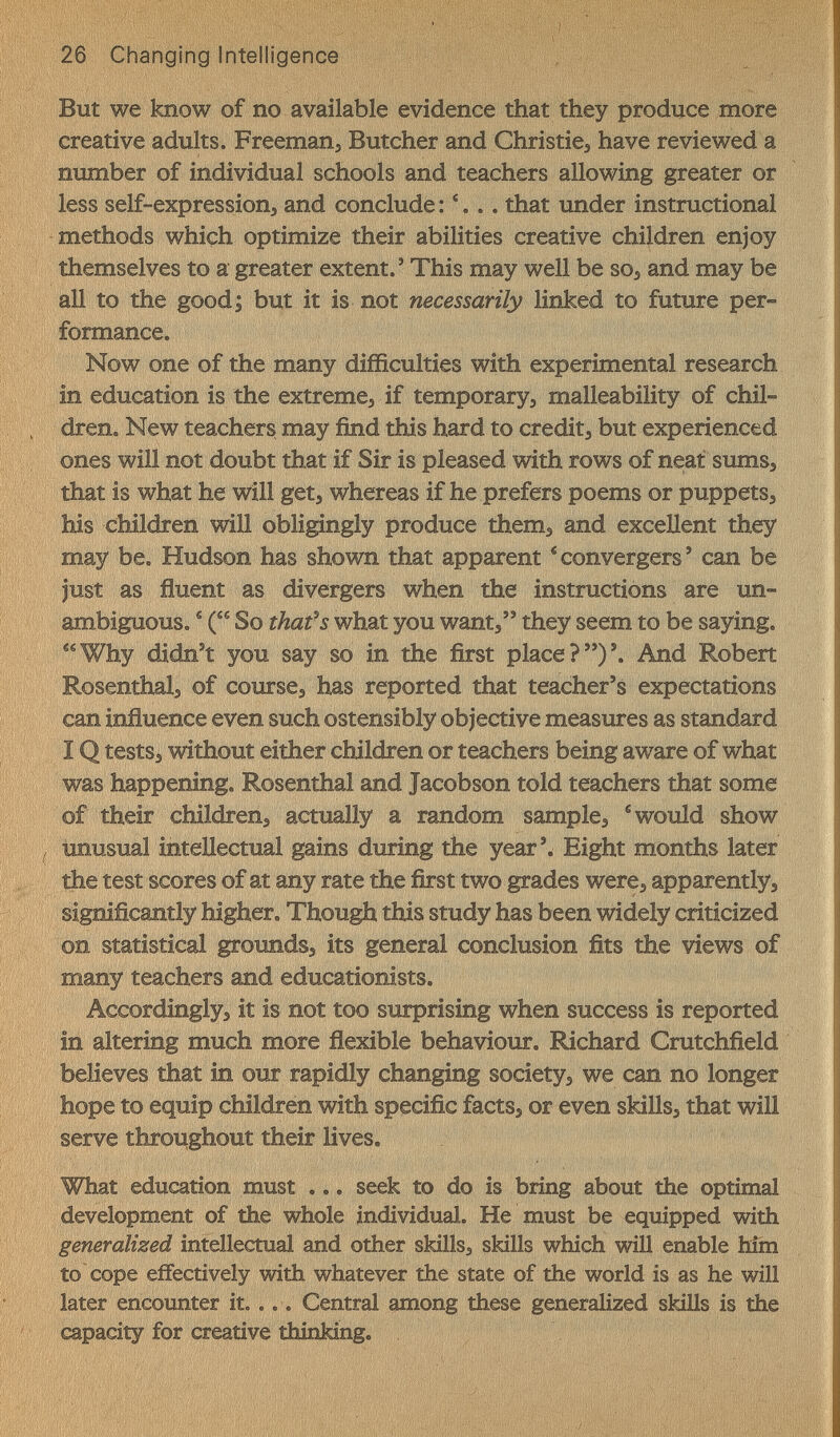 But we know of no available evidence that they produce more creative adults. Freemanj Butcher and Christies have reviewed a number of individual schools and teachers allowing greater or less self-expressionj, and conclude : '... that under instructional methods which optimize their abilities creative children enjoy themselves to a greater extent.' This may well be soj and may be all to the good; but it is not necessarily linked to future per¬ formance. Now one of the many difficulties with experimental research in education is the extremes if temporary, malleability of chil¬ dren. New teachers may find this hard to credit^ but experienced ones will not doubt that if Sir is pleased with rows of neat sums, that is what he will get, whereas if he prefers poems or puppets, his children will obligingly produce them, and excellent they may be. Hudson has shown that apparent 'convergers' can be just as fluent as divergers when the instructions are un¬ ambiguous. ^ ( So that-s what you want, they seem to be saying. Why didn't you say so in the first place?)'. And Robert Rosenthal, of course, has reported that teacher's expectations can influence even such ostensibly objective measures as standard IQ tests, without either children or teachers being aware of what was happening, Rosenthal and Jacobson told teachers that some of their children, actually a random sample, ® would show unusual inteHectual gains during the year'. Eight months later the test scores of at any rate the first two grades were, apparently, significantly higher . Though this study has been widely criticized on statistical grounds, its general conclusion fits the views of many teachers and educationists. Accordingly, it is not too surprising when success is reported in altering much more flexible behaviour, Richard Cratchfield believes that in our rapidly changing society, we can no longer hope to equip children with specific facts, or even skills, that will serve throughout their lives. What education must ... seek to do is bring about the optimal development of the whole individual. He must be equipped with generalized intellectual and other skills, skills which will enable bfm to cope effectively with whatever the state of the world is as he will later encounter it.... Central among these generalized skills is the capacity for creative thinking.