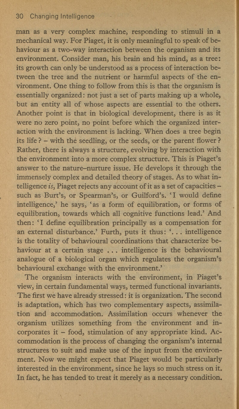 30 Changing Intelligence man as a very complex machine, responding to stimuli in a mechanical way. For Piagetj it is only meaningful to speak of be¬ haviour as a two-v^ay interaction between the organism and its environment. Consider man^ his brain and his mind, as a tree: its growth can only be understood as a process of interaction be¬ tween the tree and the nutrient or harmful aspects of the en¬ vironment. One thing to follow from this is that the organism is essentially organized: not just a set of parts making up a whole, but an entity all of whose aspects are essential to the others. Another point is that in biological development, there is as it were no zero point, no point before which the organized inter¬ action with the environment is lacking. When does a tree begin its life ? - with thé seedling, or the seeds, or the parent flower ? Rather, there is always a structure, evolving by interaction with the environment into a more complex structure. This is Piaget's answer to the nature-nurture issue. He develops it through the immensely complex and detailed theory of stages. As to what in¬ telligence isj Piaget rejects any account of it as a set of capacities - such as Burt's, or Spearman's, or Guilford's. 'I would define intelligence,' he says, 'as a form of equilibration, or forms of equilibration, towards which all cognitive functions lead.' And then: 'I define equilibration principally as a compensation for an external disturbance.' Furth, puts it thus: '. . . intelligence is the totality of behavioural coordinations that characterize be¬ haviour at a certain stage . .. intelligence is the behavioural analogue of a biological organ which regulates the organism's behavioural exchange with the environment.' The organism interacts with the environment, in Piaget's view, in certain fundamental ways, termed functional invariants. The first we have already stressed: it is organization. The second is adaptation, which has two complementary aspects, assimila¬ tion and accommodation. Assimilation occurs whenever the organism utilizes something from the environment and in¬ corporates it - food, stimulation of any appropriate kind. Ac¬ commodation is the process of changing the organism's internal structures to suit and make use of the input from the environ¬ ment. Now we might expect that Piaget would be particularly interested in the environment, since he lays so much stress on it. In fact, he has tended to treat it merely as a necessary condition.