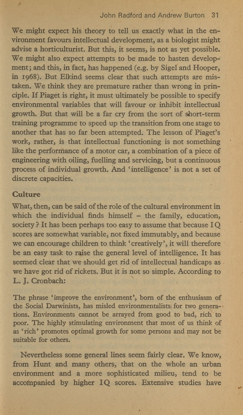 John Radford and Andrew Burton 31 We might expect his theory to tell us exactly what in the en¬ vironment favours intellectual development^ as a biologist might advise a horticulturist. But this^ it seems, is not as yet possible. We might also expect attempts to be made to hasten develop¬ ment ; and thisj in fact, has happened (e.g. by Sigel and Hoopers in 1968). But Elkind seems clear that such attempts are mis¬ taken. We think they are premature rather than wrong in prin¬ ciple. If Piaget is right, it must ultimately be possible to specify environmental variables that will favour or inhibit intellectual growth. But that will be a far cry from the sort of short-term training programme to speed up the transition from one stage to another that has so far been attempted. The lesson of Piaget's work, rather, is that intellectual functioning is not something like the performance of a motor car, a combination of a piece of engineering with oiling, fuelling and servicing, but a continuous process of individual growth. And 'intelligence' is not a set of discrete capacities. Culture What, then, can be said of the role of the cultural environment in which the individual finds himself - the family, education, society ? It has been perhaps too easy to assume that because IQ scores are somewhat variable, not fixed immutably, and because we can encourage children to think 'creatively', it will therefore be an easy task to raise the general level of intelligence. It has seemed clear that we should get rid of intellectual handicaps as we have got rid of rickets. But it is not so simple. According to L. J. Cronbach: The phrase ^improve the environment', bom of the entíiusiasm of the Social Darwinists, has misled environmentalists, for two genera- ^  V tions. Environments cannot be arrayed from good to bad, rich to poor. The highly stimulating environment that most of us think of as 'rich' promotes optimal growth for some persons and may not be suitable for others. Nevertheless some general lines seem fairly clear. We know, from Hunt and many others, that on the whole an urban environment and a more sophisticated milieu, tend to be accoinpanied by higher IQ scores. Extensive studies have