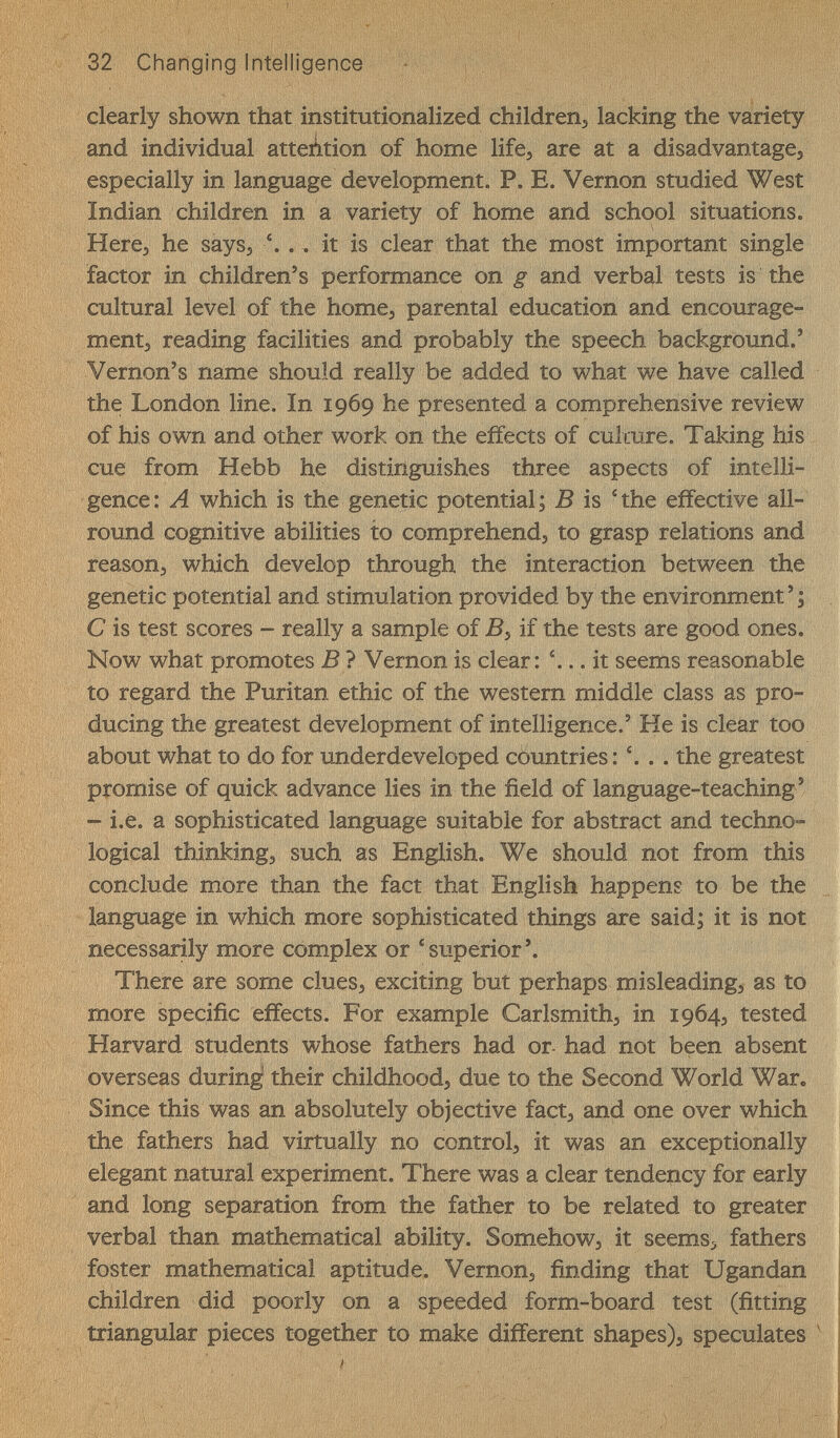 32 Changing Intelligence - clearly shown that institutionalized childrenj lacking the variety and individual attention of home life, are at a disadvantages especially in language development. P. E. Vernon studied West Indian children in a variety of home and school situations. Here, he says, . . it is clear that the most important single factor in children's performance on g and verbal tests is the cultural level of the home, parental education and encourage¬ ment, reading facilities and probably the speech background.' Vernon's name should really be added to what we have called the London line. In 1969 he presented a comprehensive review of his own and other work on the effects of culmre. Taking his cue from Hebb he distinguishes three aspects of intelli¬ gence: A which is the genetic potential; В is 4he effective all- round cognitive abilities to comprehend, to grasp relations and reason, which develop through the interaction between the genetic potential and stimulation provided by the environment ' ; С is test scores - really a sample of -B, if the tests are good ones. Now what promotes В 7 Vernon is clear: . it seems reasonable to regard the Puritan ethic of the western middle class as pro¬ ducing the greatest development of intelligence.' He is clear too about what to do for underdeveloped countries: '. . . the greatest promise of quick advance lies in the field of language-teaching ' - i.e. a sophisticated language suitable for abstract and techno¬ logical thinking, such as English. We should not from this conclude more than the fact that English happens to be the language in which more sophisticated things are said; it is not necessarily more complex or 'superior'. There are some clues, exciting but perhaps misleading, as to more specific effects. For example Carlsmith, in 1964, tested Harvard students whose fathers had or- had not been absent overseas during their childhood, due to the Second World War. Since this was an absolutely objective fact, and one over which the fathers had virtually no control, it was an exceptionally elegant natural experiment. There was a clear tendency for early | and long separation from the father to be related to greater j verbal than mathematical ability. Somehow, it seems, fathers i foster mathematical aptitude. Vernon, finding that Ugandan j children did poorly on a speeded form-board test (fitting triangular pieces together to make different shapes), speculates