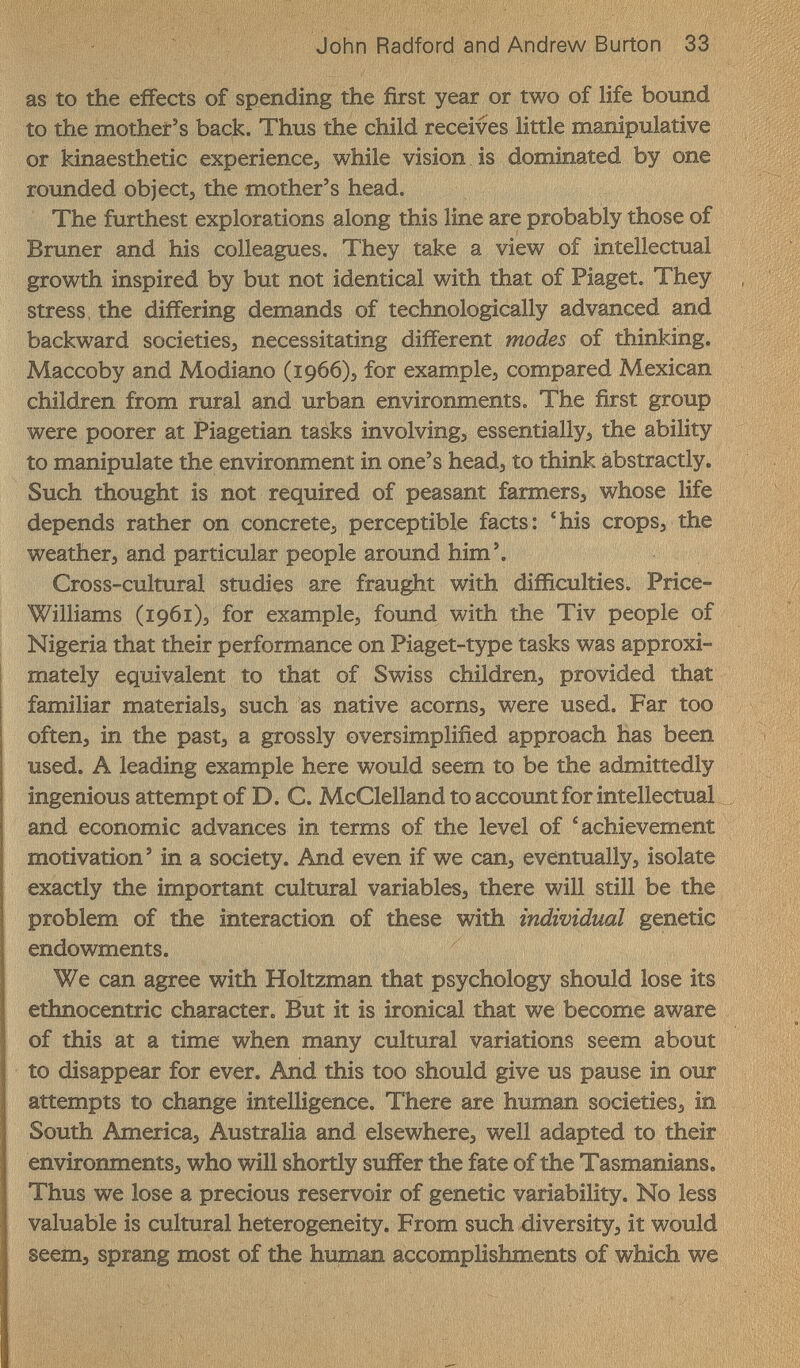 John Radford and Andrew Burton 33 as to the effects of spending the first year or two of life bound to the mother's back. Thus the child receives little manipulative or kinaesthetic experiences while vision is dominated by one rounded objecto the mother's head. The furthest explorations along this line are probably those of Bruner and his colleagues. They take a view of intellectual growth inspired by but not identical with that of Piaget. They stress, the differing demands of technologically advanced and backward societies, necessitating different modes of thinking. Maccoby and Modiano (1966)5 for example, compared Mexican children from rural and urban environments. The first group were poorer at Piagetian tasks involving, essentially, the ability to manipulate the environment in one's head, to think abstractly. Such thought is not required of peasant farmers, whose life depends rather on concrete, perceptible facts: 'his crops, the weather, and particular people around him'. Cross-cultural studies are fraught with difficulties. Price- Williams (1961), for example, found with the Tiv people of Nigeria that their performance on Piaget-type tasks was approxi¬ mately equivalent to that of Swiss children, provided that familiar materials, such as native acorns, were used. Far too often, in the past, a grossly oversimplified approach has been used. A leading example here would seem to be the admittedly ingenious attempt of D. C. McClelland to account for intellectual and economic advances in terms of the level of 'achievement motivation' in a society. And even if we can, eventually, isolate exactly the important cultural variables, there will still be the problem of the interaction of these with individual genetic endowments. We can agree with Holtzman that psychology should lose its ethnocentric character. But it is ironical that we become aware of this at a time when many cultural variations seem about to disappear for ever. And this too should give us pause in our attempts to change intelligence. There are human societies, in South America, Australia and elsewhere, well adapted to their environments, who will shortly suffer the fate of the Tasmanians. Thus we lose a precious reservoir of genetic variability. No less valuable is cultural heterogeneity. From such diversity, it would seem, sprang most of the human accomplishments of which we