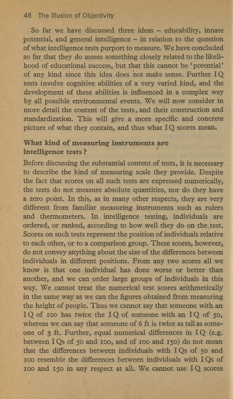 46 The Illusion of Objectivity So far we have discussed three ideas -- educability, innate potential, and general intelligence - in relation to the question of what intelligence tests purport to measure. We have concluded so far that they do assess something closely related to the likeli¬ hood of educational successj but that this cannot be ®potential' of any kind since this idea does not make sense. Further IQ tests involve cognitive abilities of a very varied kind, and the development of these abilities is influenced in a complex way by all possible environmental events. We will now consider in more detail the content of the tests 3 and their construction and standardization. This will give a more specific and concrete picture of what they contains and thus what IQ scores mean. What kind of measuring instruments are intelligence tests ? ^ Before discussing the substantial content of tests, it is necessary to describe the kind of measuring scale they provide. Despite the fact that scores on all such tests are expressed numerically, the tests do not measure absolute quantities, nor do they have a zero point. In this, as in many other respects, they are very different from familiar measuring instruments such as rulers and thermometers. In intelligence testing, individuals are ordered, or ranked, according to how well they do on the, test. Scores on such tests represent the position of individuals relative to each other, or to a comparison group. These scores, however, do not convey anything about the size of the differences between individuals in different positions. From any two scores all we know is that one individual has done worse or better than another, and we can order large groups of individuals in this way. We cannot treat the numerical test scores arithmetically in the same way as we can the figures obtained from measuring the height of people. Thus we cannot say that someone with an IQ of 100 has twice the IQ of someone with an IQ of 50, whereas we can say that someone of б ft is twice as tall as some¬ one of 3 ft. Further, equal numerical differences in IQ (e.g. between I Qs of 50 and lOO, and of 100 and 150) do not mean that the differences between individuals with IQs of 50 and ICQ resemble the differences between individuals with IQs of 100 and 150 in any respect at all. We cannot use IQ scores