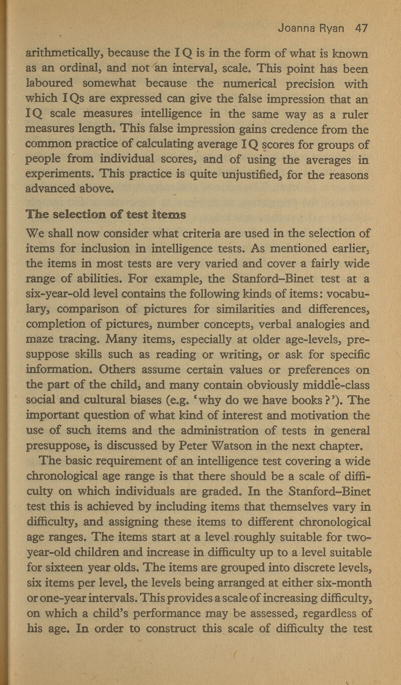 Joanna Ryan 47 arithmetically, because the IQ is in the form of what is known as an ordinals and not an interval, scale. This point has been laboured somewhat because the numerical precision with which IQs are expressed can give the false impression that an IQ scale measures intelligence in the same way as a ruler measures length. This false impression gains credence from the common practice of calculating average IQ scores for groups of people from individual scores, and of using the averages in experiments. This practice is quite unjustified, for the reasons advanced above. The selection of test items We shall now consider what criteria are used in the selection of items for inclusion in intelligence tests. As mentioned earlier, the items in most tests are very varied and cover a fairly wide range of abilities. For example, the Stanford-Binet test at a six-year-old level contains the following kinds of items : vocabu¬ lary, comparison of pictures for similarities and differences, completion of pictures, number concepts, verbal analogies and maze tracing. Many items, especially at older age-levels, pre¬ suppose skills such as reading or writing, or ask for specific information. Others assume certain values or preferences on the part of the child, and many contain obviously middle-class social and cultural biases (e.g. 'why do we have books?'). The important question of what kind of interest and motivation the use of such items and the administration of tests in general presuppose, is discussed by Peter Watson in the next chapter. The basic requirement of an intelligence test covering a wide chronological age range is that there should be a scale of diffi¬ culty on which individuals are graded. In the Stanford-Binet test this is achieved by including items that themselves vary in difficulty, and assigning these items to different chronological age ranges. The items start at a level roughly suitable for two- year-old children and increase in difficulty up to a level suitable for sixteen year olds. The items are grouped into discrete levels, six items per level, the levels being arranged at either six-month or one-year intervals. This provides a scale of increasing difficulty, on which a child's performance may be assessed, regardless of his age. In order to construct this scale of difficulty the test