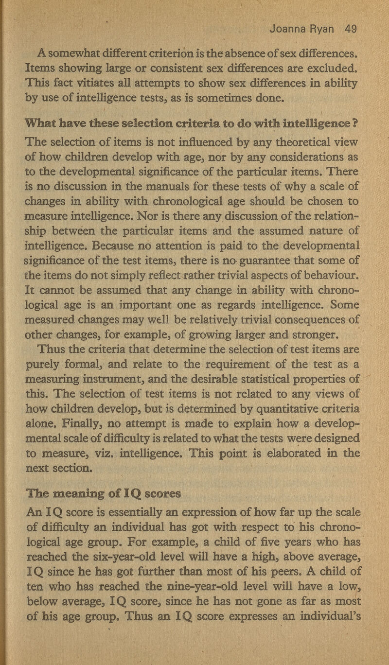 Joanna Ryan 49 A somewhat different criterion is the absence of sex differences. Items showing large or consistent sex differences are excluded. This fact vitiates all attempts to show sex differences in ability by use of intelligence tests^ as is sometimes done. What have these selection criteria t© do with intelligence ì The selection of items is not influenced by any theoretical view of how children develop with age^ nor by any considerations as to the developmental significance of the particular items. There is no discussion in the manuals for these tests of why a scale of changes in ability with chronological age should be chosen to measure intelligence. Nor is there any discussion of the relation¬ ship between the particular items and the assumed nature of intelligence. Because no attention is paid to the developmental significance of the test items, there is no guarantee that some of the items do not simply reflect rather trivial aspects of behaviour. It cannot be assumed that any change in ability with chrono¬ logical age is an important one as regards intelligence. Some measured changes may well be relatively trivial consequences of other changes, for examples of growing larger and stronger. Thus the criteria that determine the selection of test items are purely formais and relate to the requirement of the test as a measuring instrument, and the desirable statistical properties of this. The selection of test items is not related to any views of how children develop, but is determined by quantitative criteria alone. Finally, no attempt is made to explain how a develop¬ mental scale of difficulty is related to what the tests were designed to measure, viz. intelligence. This point is elaborated in the next section. The meaning of IQ scores An IQ score is essentially an expression of how far up the scale of difficulty an individual has got with respect to his chrono¬ logical age group. For example, a child of five years who has reached the six-year-old level will have a high, above average, IQ since he has got further than most of his peers. A child of ten who has reached the nine-year-old level will have a low, below average, IQ score, since he has not gone as far as most of his age group. Thus an IQ score expresses an individual's