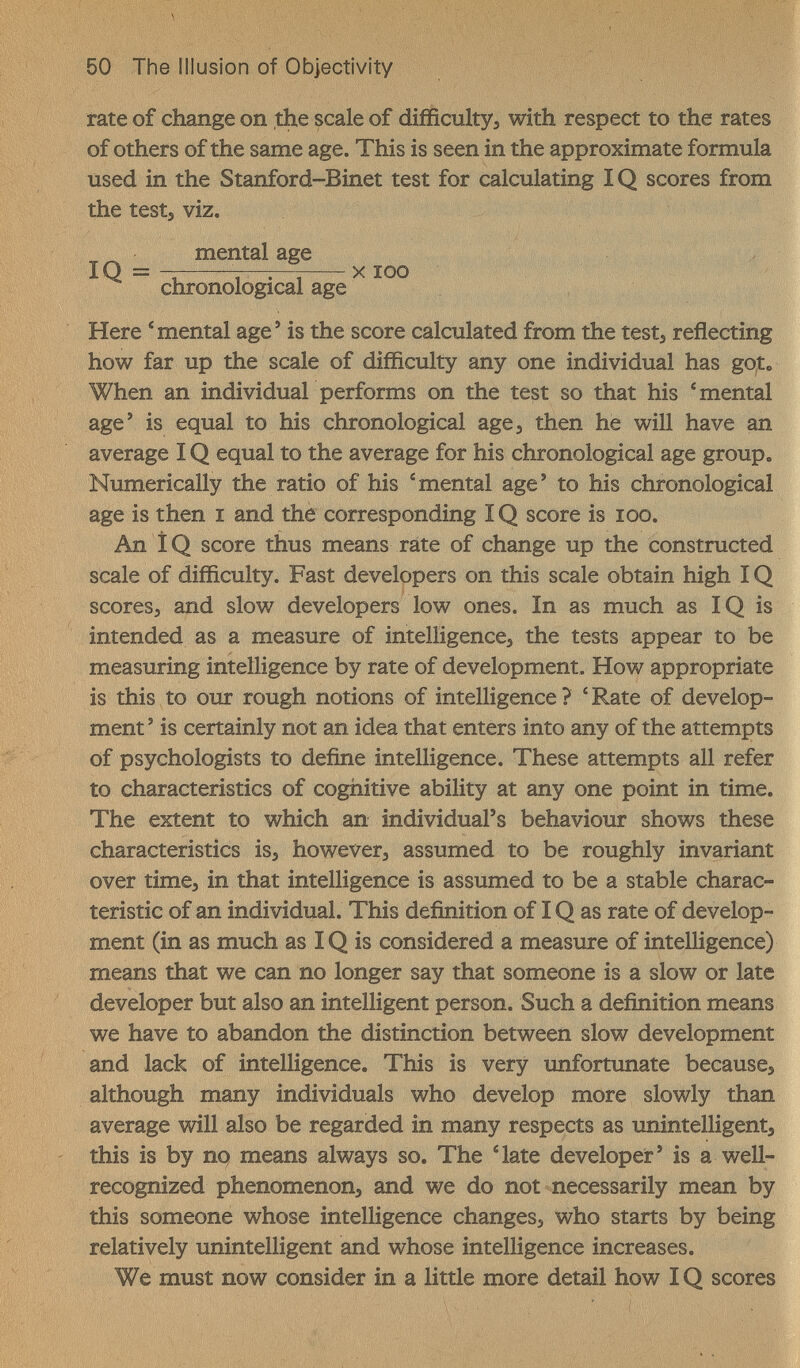 50 The Illusion of Objectivity rate of change on the scale of difficulty, with respect to the rates of others of the same age. This is seen in the approximate formula used in the Stanford-Binet test for calculating IQ scores from the tests viz. mental age IQ = -r Ì, xiqq chronological age Here 'mental age' is the score calculated from the test, reflecting how far up the scale of difficulty any one individual has got. When an individuar performs on the test so that his * mental age' is equal to his chronological age, then he will have an average IQ equal to the average for his chronological age group. Numerically the ratio of his 'mental age' to his chronological age is then i and the corresponding IQ score is icq. An ÎQ score thus means rate of change up the constructed scale of difficulty. Fast developers on this scale obtain high IQ scores, and slow developers low ones. In as much as IQ is intended as a measure of intelligence, the tests appear to be measuring intelligence by rate of development. How appropriate is this to our rough notions of intelligence ? ' Rate of develop¬ ment ' is certainly not an idea that enters into any of the attempts of psychologists to define intelligence. These attempts all refer to characteristics of cognitive ability at any one point in time. The extent to which an individual's behaviour shows these characteristics is, however, assumed to be roughly invariant over time, in that intelligence is assumed to be a stable charac¬ teristic of an individual. This definition of IQ as rate of develop¬ ment (in as much as IQ is considered a measure of intelligence) means that we can no longer say that someone is a slow or late developer but also an intelligent person. Such a definition means we have to abandon the distinction between slow development and lack of intelligence. This is very unfortunate because, although many individuals who develop more slowly than average will also be regarded in many respects as unintelligent, this is by no means always so. The 'late developer' is a well- recognized phenomenon, and we do not necessarily mean by this someone whose intelligence changes, who starts by being relatively unintelligent and whose intelligence increases. We must now consider in a little more detail how IQ scores