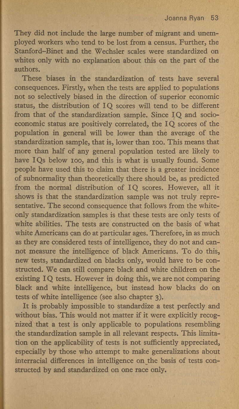 Joanna Ryan 53 They did not include the large number of migrant and unem¬ ployed workers who tend to be lost from a census. Further, the Stanford-Binet and the Wechsler scales were standardized on whites only with no explanation about this on the part of the authors. These biases in the standardization of tests have several consequences. Firstly, when the tests are applied to populations not so selectively biased in the direction of superior economic status, the distribution of IQ scores will tend to be different from that of the standardization sample. Since and socio¬ economic status are positively correlated, the IQ scores of the population in general will be lower than thè average of the standardization sample, that is, lower than icq. This means that more than half of any general population tested are likely to have IQs below loo, and this is what is usually found. Some people have used this to claim that there is a greater incidence of subnormality than theoretically there should be, as predicted from the normal distribution of IQ scores. However, all it shows is that the standardization sample was not truly repre¬ sentative. The second consequence that follows from the white- only standardization samples is that these tests are only tests of white abilities. The tests are constructed on the basis of what white Americans can do at particular ages. Therefore, in as much as they are considered tests of intelligence, they do not and can¬ not measure the intelligence of black Americans. To do this, new tests, standardized on blacks only, would have to be con¬ structed. We can still compare black and white children on the existing IQ tests. However in doing this, we are not comparing Black and white intelligence, but instead how blacks do on tests of white intelligence (see also chapter 3). It is probably impossible to standardize a test perfectly and without bias. This would not matter if it were explicitly recog¬ nized that a test is only applicable to populations resembling the standardization sample in all relevant respects. This limita¬ tion on the applicability of tests is not sufficiently appreciated, especially by those who attempt to make generalizations about interracial differences in intelligence on the basis of tests con¬ structed by and standardized on one race only.