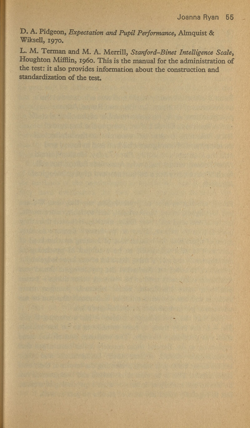 Г  Joanna Ryan 55 D. A. Pidgeoiij Expectation and Pupil Performances Almquist & Wiksell, 1970. L. M. Terman and M. A. Merrillj Stanford-Binet Intelligence Scales Houghton Mifflinj i960. This is the тягтя! for the administration of the test: it also provides information about the construction and standardization of the test. « . к ^ ' ' s ' '■ I 'Í M ' if ' ' ' • ' 1' 1 I '1 't '  V 'i , í '• ^4, ' ' , * ' ' •V- j;-V^ '.Г . ' v' • K,' I И '■ • '''' // ' ''/V ' L' \ > .1 I '/ ' ;, í 'í, i¡* 'H /i ; j í ' uj/'* 1,1)1 ' ' ^ ' I- i / f > ' ' It 'i ' ■ ' ,'í 1 ^ , 11 (S / ' ^ /' ' <fi ,fí