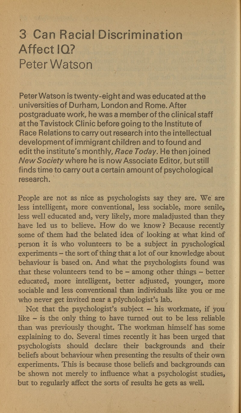 3 Can Racial Discrimination Affect IQ? Peter Watson Peter Watson is twenty-eight and was educated at the universities of Durham, London and Rome. After postgraduate work, he was a member of the clinical staff at the Tavistock Clinic before going to the Institute of Race Relations to carry out research into the intellectual development of imrnigrant children and to found and edit the institute's monthly,/?ace Today. He then joined New Society \NhQxe he is now Associate Editor, but still finds time to carry out a certain amount of psychological research. People are not as nice as psychologists say they are. We are less intelligenta more conventionalj less sociable, more senile^ less well educated and^ very likely, more maladjusted than they have led us to believe. How do we know? Because recently some of them had the belated idea of looking at what kind of person it is who volunteers to be a subject in pyschological experiments - the sort of thing that a lot of our knowledge about behaviour is based on. And what the psychologists found was that these volunteers tend to be - among other things - better educated, more intelligent, better adjusted, younger, more sociable and less conventional than individuals Hke you or me who never get invited near a psychologist's lab. Not that the psychologist's subject - his workmate, if you like - is the only thing to have turned out to be less reliable than was previously thought. The workman himself has some explaining to do. Several times recently it has been urged that psychologists should declare their backgrounds and their beliefs about behaviour when presenting the results of their own experiments. This is because those beliefs and backgrounds can be shown not merely to influence what a psychologist studies, but to regularly affect the sorts of results he gets as well.