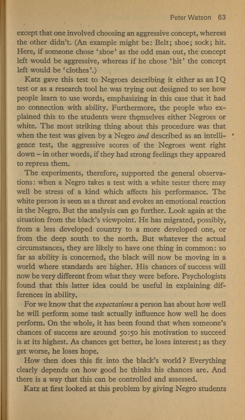 Peter Watson 63 except that one involved choosing an aggressive concept, whereas the other didn't. (An example might be: Belt; shoe; sock; hit. Here, if someone chose * shoe ' as the odd man out, the concept left would be aggressive, whereas if he chose ^hit' the concept left would be ^clothes'.) Katz gave this test to Negroes describing it either as an IQ test or as a research tool he was trying out designed to see how people learn to use words, emphasizing in this case that it had no connection with ability. Furthermore, the people who ex¬ plained this to the students were thçmselves either Negroes or white. The most striking thing about this procedure was that when the test was given by a Negro awJ described as an intelli¬ gence test, the aggressive scores of the Negroes went right down - in other words, if they had strong feelings they appeared to repress them. The experiments, therefore, supported the general observa¬ tions : when a Negro takes a test with a white tester there may well be stress of a kind which affects his performance. The white person is seen as a threat and evokes an emotional reaction in the Negro. But the analysis can go further. Look again at the situation from the black's viewpoint. He has migrated, possibly, from a less developed country to a more developed one, or from the deep south to the north. But whatever the actual circumstances, they are likely to have one thing in common : so far as ability is concerned, the black will now be moving in a world where standards are higher. His chances of success will now be very different from what they were before. Psychologists found that this latter idea could be useful in explaining dif¬ ferences in ability. For we know that the expectations a person has about how well he will perform some task actually influence how well he does perform. On the whole, it has been found that when someone's chances of success are around 50:50 his motivation to succeed is at its highest. As chances get better, he loses interest; as they get worse, he loses hope. How then does this fit into the black's world? Ever5^ing clearly depends on how good he thinks his chances are. And there is a way that this can be controlled and assessed, Katz at first looked at this problem by giving Negro students