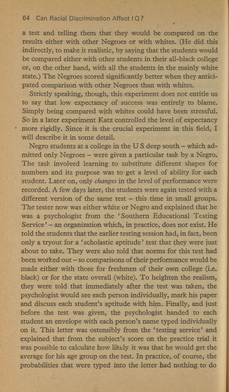 64 Can Racial Discrimination Affect I Q? a test and telling them that they would be compäred on the results either with other Negroes or with whites. (He did this indirectly, to make it realistic, by saying that the students would be compared either with other students in their all-black college or, on the other hand, with all the students in the mainly white state.) The Negroes scored significantly better when they antici¬ pated comparison with other Negroes than with whites. Strictly speaking, though, this experiment does not entitle us to say that low expectancy of success was entirely to blame. Simply being compared with whites could have been stressful. So in a later experiment Katz controlled the level of expectancy more rigidly. Since it is the crucial experiment in this field, I will describe it in some detaiL Negro students at a college in the U S deep south - which ad¬ mitted only Negroes - were given a particular task by a Negro. The task involved learning to substitute different shapes for numbers and its purpose was to get a level of ability for each student. Later on, only changes in the level of performance were recorded. A fèw days later, the students were again tested with a different version of the same test - this time in small groups. The tester now was either white or Negro and explained that he was a psychologist from the 'Southern Educational Testing Service' - an organization which, in practice, does not exist. He told the students that the earlier testing session had, in fact, been only a tryout for a 'scholastic aptitude' test that they were just about to take. They were also told that norms for this test had been woirked out - so comparisons of their performance would be made either with those for freshmen of their own college (i.e. black) or for the state overall (white). To heighten the realism, they were told that immediately after the test was taken, the psychologist would see each person individually, mark his paper and discuss each student's aptitude with him. Finally, and just before the test was given, the psychologist handed to each student an envelope with each person's name typed individually on it. This letter was ostensibly from the 'testing service' and explained that from the subject's score on the practice trial it was possible to calculate how likely it was that he would get the average for his age group on the test. In practice, of course, the probabilities that were typed into the letter had nothing to do