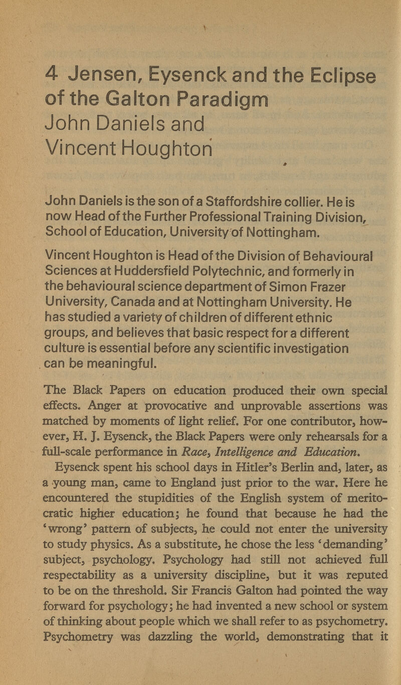 4 Jensen, Eysenck and the Eclipse of the Galton Paradigm John Daniels and Vincent Houghtori John Daniels is the son of a Staffordshire collier. He is now Head of the Further Professional Training Division, School of Education, University of Nottingham. Vincent Houghton is Head of the Division of Behavioural Sciences at Huddersfield Polytechnic, and formerly in the behavioural science department of Simon Frazer University, Canada and at Nottingham University. He has studied a variety of children of different ethnic groups, and believes that basic respect for a different culture is essential before any scientific investigation can be meaningful. The Black Papers on education produced their own special effects. Anger at provocative and unprovable assertions was matched by moments of light relief. For one contributor^ how- everj H. J. Eysenck, the Black Papers were only rehearsals for a full-scale performance in Race^ Intelligence and Education. Eysenck spent his school days in Hitler's Berlin and, later, as a young man, came to England just prior to the war. Here he encountered the stupidities of the English system of merito¬ cratic higher education; he found that because he had the * wrong' pattern of subjects, he could not enter the university to study physics. As a substitute, he chose the less ®demanding' subject, psychology. Psychology had still not achieved full respectability as a university discipline, but it was reputed to be on the threshold. Sir Francis Galton had pointed the way forward for psychology; he had invented a new school or system of thinking about people which we shall refer to as psychometry. Psychometry was dazzling the world, demonstrating that it